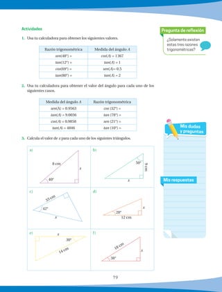 79
¿Solamente existen
estas tres razones
trigonométricas?
Pregunta de reflexión
Mis respuestas
Mis dudas
y preguntas
1.	 Usa tu calculadora para obtener los siguientes valores.
Razón trigonométrica Medida del ángulo A
sen(48°) = cos(A) = 1367
tan(12°) = tan(A) = 1
cos(69°) = sen(A)= 0.5
tan(80°) = tan(A) = 2
2.	 Usa tu calculadora para obtener el valor del ángulo para cada uno de los
siguientes casos.
Medida del ángulo A Razón trigonométrica
sen(A) = 0.9563 cos (32°) =
tan(A) = 9.0036 tan (78°) =
cos(A) = 0.9858 sen (21°) =
tan(A) = 4846 tan (10°) =
3.	 Calcula el valor de x para cada uno de los siguintes triángulos.
b)a)
d)c)
f)e)
Actividades
8 cm
x
40° x
50°
9cm
33 cm
42°
x
20°
12 cm
x
x
14 cm
30°
38°
18 cm
x
 