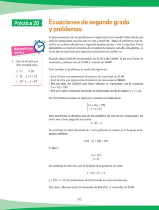 90
Matemáticas
rápidas
1.	 Calcula el valor que
falta en cada caso.
a)	 2+ = 15
b)	 2( ) + 3 = 23
c)	 17 − ( ) = 17
Ecuaciones de segundo grado
y problemas
Práctica 28
El planteamiento de un problema es importante para poder determinar qué
tipo de ecuaciones son las que se van a resolver. Hasta el momento has re-
suelto ecuaciones de primer y segundo grado con una o dos incógnitas. Ahora
aprenderás a resolver sistemas de ecuaciones lineales con dos incógnitas, es
decir, dos ecuaciones que representen un mismo problema.
Manolo tiene $290.00 en monedas de $5.00 y de $10.00. Si en total tiene 35
monedas, ¿cuántas son de $5.00 y cuántas de 10.00?
Para resolver el problema se realiza lo siguiente:
•	 Con la letra x se representa el número de monedas de $5.00.
•	 Con la letra y se representa el número de monedas de $10.00.
•	 Por un lado, los $290.00 que tiene Manolo se representa con la ecuación
5x + 10y = 290.
•	 Por otro lado, el total de monedas se representa con la ecuación x + y = 35.
De esta forma tenemos el siguiente sistema de ecuaciones:
{5x + 10y = 290
x + y = 35
Para resolverla se despeja una de las variables de una de las ecuaciones. En
este caso x de la segunda ecuación:
x = 35 − y
Se sustituye el valor obtenido de x en la primera ecuación y se despeja la se-
gunda variable:
5(35 − y) + 10y = 290
Es decir:
5y = 115
y = 23
Se sustituye el valor de y en el despeje de la primera variable:
x = 35 − 23 = 12
y = 23 y x = 12 son soluciones del sistema de ecuaciones lineales.
Por tanto, Manolo tiene 23 monedas de $10.00 y 12 monedas de $5.00.
 