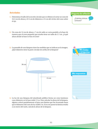 93
1.	 Determina el radio de la sección circular que se obtiene al cortar un cono de
34.2 cm de altura y 22.5 cm de diámetro a 15 cm del vértice del cono sobre
el eje.
2.	 Un cono de 14 cm de altura y 7 cm de radio se corta paralelo a la base de
manera que el cono pequeño que resulta tiene un radio de 5.7 cm. ¿A qué
altura desde la base se hizo el corte?
3.	 La pantalla de una lámpara tiene las medidas que se indican en la imagen.
¿Qué diámetro tiene la parte circular de arriba de la lámpara?
	
4.	 La luz de una lámpara del alumbrado público forma un cono luminoso
cuyo diámetro en la base mide 2.5 m. Para calcular la altura de la lámpara,
alguien colocó paralelamente al piso una lámina que fue levantada hasta
que el diámetro del cono de luz midió 2 m. Si en ese punto la lámina estaba
a un metro del suelo, calcula la altura de la lámpara.
¿Cuántas cónicas
conoces?
Pregunta de reflexión
Mis respuestas
Mis dudas
y preguntas
Actividades
30 cm
15 cm
 