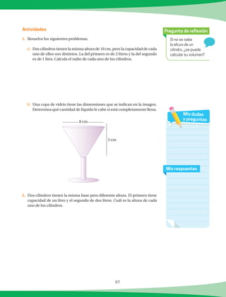 97
Si no se sabe
la altura de un
cilindro, ¿se puede
calcular su volumen?
Pregunta de reflexión
Mis respuestas
Mis dudas
y preguntas
Actividades
1.	 Resuelve los siguientes problemas.
a)	 Dos cilindros tienen la misma altura de 10 cm, pero la capacidad de cada
uno de ellos son distintos. La del primero es de 2 litros y la del segundo
es de 1 litro. Calcula el radio de cada uno de los cilindros.
b)	 Una copa de vidrio tiene las dimensiones que se indican en la imagen.
Determina qué cantidad de líquido le cabe si está completamente llena.
2.	 Dos cilindros tienen la misma base pero diferente altura. El primero tiene
capacidad de un litro y el segundo de dos litros. Cuál es la altura de cada
uno de los cilindros.
8 cm
5 cm
 