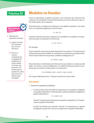 98
Matemáticas
rápidas
1.	 Resuelve los
siguientes acertijos.
a)		¿Quién es el hijo
de mis padres
que no es mi
hermano?
b)		Piensa un
número,
multiplícalo por
2, agrégale 10,
divídelo por la
mitad, quítale
el número que
pensaste, y el
número que te
quedó es 5. ¿Para
qué número se
obtiene este
resultado?
Modelos no linealesPráctica 32
Como ya aprendiste, la gráfica asociada a una situación que relaciona dos
conjuntos de cantidades, brinda información acerca de la manera en que es-
tán relacionados esos conjuntos.
Particularmente, estudiaste las relaciones cuya gráfica asociada es una línea
recta y su expresión algebraica es de la forma:
y = mx + b
Cuando la relación entre dos conjuntos de cantidades es cuadrática, la expre-
sión asociada a la situación es de la forma:
y = ax2
+ bx + c
Por ejemplo:
El peso ideal de una persona adulta depende de su estatura. Si E representa la
estatura de la persona medida en centímetros, la fórmula que permite deter-
minar el peso ideal de una persona, medido en kilogramos, es:
P = 0.75 E − 62.5
Para determinar si Guillermina está dentro de su peso ideal, si se sabe que ella
mide 1.65 metros y pesa 63 kilógramos. Se utiliza la fórmula anterior, recor-
dando que la estatura se debe poner en centímetros.
P = 0.75(165)− 62.5 = 123.75 − 62.5 = 61.25
Por lo que Guillermina está 1.75 kg por encima de su peso ideal.
1.	 Resuelve los siguientes problemas.
a)	 La forma más común de medir la temperatura es en grados centígrados
y en grados Fahrenheit. La fórmula para cambiar de grados centígrados a
grados Fahrenheit es:
F = (1.8) C + 32
Donde C representa la temperatura en grados centígrados y F la tempe-
ratura en grados Fahrenheit.
Escribe la fórmula que permitE calcular la temperatura en grados
centígrados a partir de conocer la temperatura en grados Fahrenheit.
Actividades
 