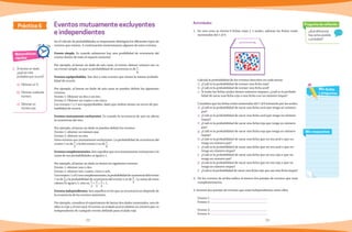 22 23
Matemáticas
rápidas
1.	 Si lanzas un dado,
¿qué es más
probable que ocurra?
a)	 Obtener un 3.
b)	 Obtener cualquier
número.
c) 	Obtener un
número par.
Práctica 6 Eventos mutuamente excluyentes
e independientes
En el cálculo de probabilidades es importante distinguir los diferentes tipos de
eventos que existen. A continuación mencionamos algunos de estos eventos.
Evento simple. Es cuando solamente hay una posibilidad de ocurrencia del
evento dentro de todo el espacio muestral.
Por ejemplo, al lanzar un dado de seis caras, el evento obtener número tres, es
un evento simple, ya que su probabilidad de ocurrencia es de 1
6
.
Eventos equiprobables. Son dos o más eventos que tienen la misma probabi-
lidad de ocurrir.
Por ejemplo, al lanzar un dado de seis caras se pueden definir los siguientes
eventos:
Evento 1: Obtener un dos o un tres.
Evento 2: Obtener un cuatro o un cinco.
Los eventos 1 y 2 son equiprobables, dado que ambos tienen un tercio de pro-
babilidad de ocurrir.
Eventos mutuamente excluyentes. Es cuando la ocurrencia de uno no afecta
la ocurrencia del otro.
Por ejemplo, al lanzar un dado se pueden definir los eventos:
Evento 1: obtener un número par.
Evento 2: obtener un tres.
Estos eventos son mutuamente excluyentes. La probabilidad de ocurrencia del
evento 1 es de 1
2
y la del evento 2 es de 1
6
.
Eventos complementarios.Son aquellos que son mutuamente excluyentes y la
suma de sus probabilidades es igual a 1.
Por ejemplo, al lanzar un dado se tienen los siguientes eventos:
Evento 1: obtener uno o dos.
Evento 2: obtener tres, cuatro, cinco o seis.
Loseventos1yel2soncomplementarios,laprobabilidaddeocurrenciadelevento
1 es de 1
3
y la probabilidad de ocurrencia del evento 2 es de 2
3
. La suma de estos
valores es igual a 1; esto es, 1
3
+ 2
3
= 3
3
= 1.
Eventos independientes. Son aquellos en los que su ocurrencia no depende de
la ocurrencia de los eventos anteriores.
Por ejemplo, considera el experimento de lanzar dos dados numerados, uno de
ellos es rojo y el otro azul. El evento en el dado azul se obtiene un número par, es
independiente de cualquier evento definido para el dado rojo.
Pregunta de reflexión
¿Qué diferencia
hay entre posible
y probable?
Mis respuestas
Mis dudas
y preguntas
5 1
6
4
3
2
Actividades
1.	 En una urna se tienen 6 fichas rojas y 3 azules, además las fichas están
numeradas del 1 al 9.
	 Calcula la probabilidad de los eventos descritos en cada inciso.
a)	 ¿Cuál es la probabilidad de extraer una ficha roja?
b)	¿Cuál es la probabilidad de extraer una ficha azul?
c)	 Si todas las fichas azules tienen números impares, ¿cuál es la probabi-
lidad de sacar una ficha roja o una ficha con un número impar?
	 Considera que las fichas están numeradas del 1 al 9 iniciando por las azules.
d)	¿Cuál es la probabilidad de sacar una ficha azul que tenga un número
par?
e)	 ¿Cuál es la probabilidad de sacar una ficha azul que tenga un número
impar?
f)	 ¿Cuál es la probabilidad de sacar una ficha roja que tenga un número
par?
g)	 ¿Cuál es la probabilidad de sacar una ficha roja que tenga un número
impar?
h)	¿Cuál es la probabilidad de sacar una ficha que no sea azul o que no
tenga un número par?
i)	 ¿Cuál es la probabilidad de sacar una ficha que no sea azul o que no
tenga un número impar?
j)	 ¿Cuál es la probabilidad de sacar una ficha que no sea roja o que no
tenga un numero par?
k)	 ¿Cuál es la probabilidad de sacar una ficha que no sea roja o que no
tenga un número impar?
l)	 ¿Cuál es la probabilidad de sacar una ficha roja que sea una ficha impar?
2.	 De los eventos de arriba indica al menos dos parejas de eventos que sean
complementarios.
3. Inventa dos parejas de eventos que sean independientes entre ellos
	 Evento 1:
	 Evento 2:
	 Evento 3:
	 Evento 4:
 