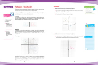 34 35
1.	 Realiza las transformaciones de las siguientes figuras.
a)	 Una traslación de la figura A desplazándola dos unidades hacia la dere-
cha y cinco unidades hacia abajo.
b)	 Una rotación de la figura B respecto al eje x.
2.	 Realiza las transformaciones de las siguientes figuras.
a)	 Una reflexión de la figura A respecto a la recta l y luego una traslación de
siete unidades hacia la derecha y tres unidades hacia abajo.
En algunas ocasiones requerimos copiar un dibujo o un mapa, para ello es im-
portante tomar en cuenta que las formas no deben cambiar.
Las siguientes definiciones nos serán útiles para poder trazar figuras en el plano
cartesiano, ya sea en la misma o distinta posición.
Traslación
Una traslación es cuando una figura cambia de lugar sin cambiar de orienta-
ción. Por ejemplo, la figura roja es la traslación de la figura azul; en este caso la
figura se trasladó ocho unidades (o cuadros) hacia la derecha.
Reflexión
La reflexión de una figura se da como en un espejo. Para trazar la reflexión de
una figura respecto a una recta, se trazan líneas perpendiculares a la recta des-
de esta a los puntos de la figura y copiar su medida del otro lado de la recta a
partir de esta.
Por ejemplo:
En el plano la figura A es la original. La figura B es una traslación de la figura
A, se movió cinco unidades hacia abajo y cuatro unidades hacia la derecha. La
figura C es una rotación de la figura A respecto al eje x. La figura D es una re-
flexión de la figura C respecto del eje y.
Práctica 9
Matemáticas
rápidas
1.	 Responde verdadero
o falso para cada
enunciado.
a)	 Todos los
cuadrados tienen
la misma forma y
el mismo tamaño:
b)	 Todos los
triángulos
rectángulos
son de la misma
forma:
Rotación y traslación
¿Una rotación
respecto a una
línea cambia de
posición la figura?
Pregunta de reflexión
Mis respuestas
Mis dudas
y preguntas
Actividades
D C
A
B
A
P
l
6
5
4
3
2
1
-1
-2
-3
-4
-5
-6
-6 -5 -4 -3 -2 -1 1 2 3 4 5 6
A
B
y
x
 
