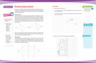 36 37
Práctica 10
Matemáticas
rápidas
¿Todos las formas
y figuras tienen
un eje de simetría?
Pregunta de reflexión
Mis respuestas
Mis dudas
y preguntas
1.	 Responde verdadero
o falso para cada
enunciado.
a)	 Si se traza una
mediatriz sobre
un ladodeun
	triángulo
equilátero se
forman dos
triángulos
semejantes:
	
b)	 Si se traza la
bisectriz del
	 ángulo diferente
	 de un triángulo
isósceles los
	triángulos
formados no son
	semejantes:
	
Hacer el trazo de figuras semejantes midiendo ángulos y medidas de lados pue-
de llegar a ser complicada y de mucho trabajo. Sin embargo, la simetría axial y la
simetría central nos permitirán explorar de una mejor manera las propiedades
de las figuras semejantes.
Simetría central
La simetría central es la que se da cuando dos figuras son simétricas con res-
pecto a un punto. Para trazar una figura simétrica a otra con respecto al punto,
se trazan rectas que van desde cada vértice de la figura al punto y se prolongan
más allá de este. Después, se miden las rectas de los vértices al punto y se copia
la medida en las prolongaciones de cada recta. En estas medidas se marcan
los vértices de la nueva figura para trazarla. Observa este procedimiento en la
siguiente figura.
Para trazar una figura de la mitad del tamaño de la original se debe dividir cada
distancia, de los vértices de la figura al punto, entre dos y en estas medidas mar-
car los vértices de la nueva figura y trazarla.
Simetría axial
La simetría axial se da cuando dos figuras son simétricas con respecto a una
recta (eje de simetría). Para trazar una figura simétrica con respecto a una recta,
se trazan rectas perpendiculares al eje de simetría que vayan desde cada vértice
de la figura y se prolonguen la misma distancia más allá del eje. Observa este
procedimiento en la siguiente figura.
Simetría axial y central
C
B
A
O
A´
B´
C´
A
B
C
A´
B´
C´
e
1.	 Traza las figuras que se indican.
a)	 Un triángulo simétrico al verde del doble de tamaño. El eje de simetría
debe ser el punto A.
b)	 Un triángulo simétrico al verde de la mitad de tamaño. El eje de simetría
debe ser el punto B.
2.	 Utiliza la simetría axial para completar la siguiente figura.
Actividades
A
B
P
 