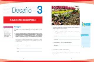 48 49
Consigna
En equipos de tres compañeros, planteen y resuelvan los siguientes proble-
mas.
1.	 El profesor Luis pidió el apoyo de algunos padres de los alumnos de una se-
cundaria para cercar un terreno con forma rectangular de 750 m2
, que será
destinado a construir un vivero y un pequeño huerto. Como parte de los
trabajos de construcción, se usaron 110 m de malla para cercar el terreno.
	 Con estos datos, el profesor Luis debe entregar un proyecto con las dimen-
siones del terreno y los costos que se requerirán. Ayúdalo a encontrar algu-
nos de esos datos.
	 a) ¿Cuáles son las medidas del terreno?
	Largo:
	Ancho:
Desafío
2.	 El profesor consideró que era oportuno compartir algunos problemas si-
milares al del terreno con sus alumnos:
a)	 Los lados de un triángulo rectángulo son tres números enteros conse-
cutivos, ¿qué números son estos?
Catetos: y
Hipotenusa:
	b) En la ecuación x2
− kx + 36 = 0, ¿qué valor tiene k?
Valor de k :
3.	 Compartan sus resultados con otros equipos.
4.	 Comente qué procedimientos emplearon para dar respuesta a cada una de
las situaciones.
Que los alumnos
resuelvan
problemas en
los que deban
plantear y resolver
una ecuación de
segundo grado con
una incógnita.
Intención didáctica
Mis respuestas
Mis dudas
y preguntas
Ecuaciones cuadráticas
3
 