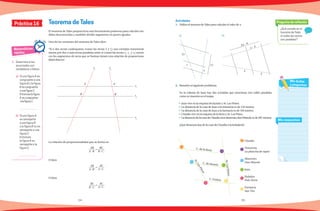 54 55
¿Qué sucede en el
teorema de Tales
si todas las rectas
son paralelas?
Pregunta de reflexión
Mis respuestas
Mis dudas
y preguntas
Práctica 16
Matemáticas
rápidas
1.	 Determina si los
enunciados son
verdaderos o falsos.
a)	 Si una figura A es
congruente a una
figura B y la figura
B escongruente
aunafigura C.
Entonceslafigura
A escongruente
alafiguraC.
	
b)	 Si una figura A
es semejante
a una figura B
y la figura B no es
semejante a una
figura C.
Entonces
la figura A es
semejante a la
figura C.
	
Teorema de Tales
El teorema de Tales proporciona una herramienta poderosa para calcular me-
didas desconocidas y también dividir segmentos en partes iguales.
Una de las versiones del teorema de Tales dice:
“Si a dos rectas cualesquiera (como las rectas l1
y l2
) son cortadas transversal-
mente por dos o más rectas paralelas entre sí (como las rectas r1
, r2
y r3
) enton-
ces los segmentos de recta que se forman tienen una relación de proporciona-
lidad directa”.
La relación de proporcionalidad que se forma es:
AB
A´ B´
=
BC
B´ C´
O bien
AB
A´ B´
=
AC
A´ C´
O bien
BC
B´ C´
=
AC
A´ C´
1.	 Utiliza el teorema deTales para calcular el valor de x.
2.	 Resuelve el siguiente problema.
	 En la colonia de Juan hay dos avenidas que atraviesan tres calles paralelas
como se muestra en el mapa.
•	 Juan vive en la esquina de Jazmín y Av. Las Flores.
•	 La distancia de la casa de Juan a la tintorería es de 134 metros.
•	 La distancia de la casa de Juan a la farmacia es de 103 metros.
•	 Claudia vive en la esquina de la Rosa y Av. Los Pinos.
•	 LadistanciadelacasadeClaudiaalosabarrotesdonManoloesde207metros.
	 ¿Qué distancia hay de la casa de Claudia a la heladería?
Actividades
17
x
7
13
2x − 6
x − 4
4
3
C. de la Rosa
C. de Jazmín
C. Violeta
Av.LasFlores
Av.LosPinos
Claudia
Tintorería
La plancha de vapor
Abarrotes
Don Manolo
Juan
Helados
Polo Norte
Farmacia
San Tito
a) b)
l1
A
B
A´
B´
l2
r1
r2
r3
 