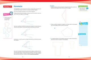 56 57
1.	 Dibuja una figura semejante al siguiente triángulo donde cada una de las me-
didas de la nueva figura mida la tercera parte de la original.
2.	 Dibuja una figura semejante a la siguiente. Su tamaño debe ser más grande
que el de la original. Utiliza el centro de homotecia.
3.	 Las siguientes figuras son homotéticas encuentra el centro de homotecia y
determina la razón de semejanza entre las figuras.
Matemáticas
rápidas
1.	 Tacha las figuras que
son semejantes
a la figura roja.
¿Qué relación hay
entre la simetría
central y la homotecia?
Pregunta de reflexión
Mis respuestas
Mis dudas
y preguntas
Práctica 17 Homotecia
Una homotecia es una transformación hecha en alguna figura geométrica de
tal manera que la figura resultante es semejante a la figura original.
Para trazar una figura homotética a otra se hace lo siguiente.
Se elige un punto fuera de la figura, se trazan rectas de ese punto a cada uno
de los vértices de la figura y se prolongan.
Para hacer una figura del doble del tamaño de la original, se copia la distancia
de cada vértice al punto y la colocamos sobre la recta que une al vértice.
Finalmente, se unen los puntos y la figura formada tiene el doble del tamaño
de la original.
Para hacer una figura del triple del tamaño de la original, se realizan los mis-
mo pasos, pero ahora se copia el doble de la distancia. Para hacer una figura
de la mitad del tamaño, se divide la medida entre dos y se copia del punto
hasta antes de cada vértice. El punto se llama centro de la homotecia.
Actividades
 