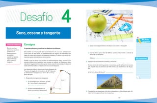 68 69
Consigna
En parejas, planteen y resuelvan los siguientes problemas.
Don Emilio es el encargado del mantenimiento de una zona habitacional.
Como parte de sus tareas, la administración del lugar le ha solicitado que
haga un conteo del número de lámparas fundidas y, la altura a la que se en-
cuentran, para sustituirlas por otras nuevas.
Debido a que no tiene una escalera lo suficientemente larga, recurrió a un
método indirecto de medición que consiste en utilizar un clinómetro para
calcular el ángulo de elevación que se forma entre la horizontal y la línea de
visión del observador y al objeto (en este caso la lámpara).
Los datos que obtuvo fueron que a una distancia de
7 metros, el ángulo de elevación es de 60°. Además,
el clinómetro lo empleó a una altura de 1.5 m res-
pecto del piso.
1.	 Respondan las siguientes preguntas.
a)	 En el triángulo que se forma, ¿el lado
de 7 m es cateto o hipotenusa?
	
b)	 El lado correspondiente a la
altura, ¿es cateto o hipotenusa?
	
c)	 ¿Qué razón trigonométrica involucra estos lados y el ángulo?
	
d)	 Con los datos que acaban de definir, ayuden a Don Emilio a calcular la
altura de las lámparas.
	 Altura =
2.	 Apliquen el razonamiento anterior y resuelvan.
	 En una revista de interés general, se menciona que de la base de un monte
a la cúspide hay una distancia de 650 metros y la pendiente es de 30 gra-
dos.
	 ¿Cuál es la altura del monte?
	
3.	 Compartan sus respuestas con otros compañeros e identifiquen qué cál-
culos hicieron para obtener las respuestas. 
Que los alumnos
planteen y resuelvan
problemas de
distancias poco
accesibles,
usando las razones
trigonométricas
seno, coseno y
tangente.
Intención didáctica
Mis respuestas
Mis dudas
y preguntas
Seno, coseno y tangente
Desafío 4
altura = ?
1.5 m
7 m
60O
x
)30o
650m
 
