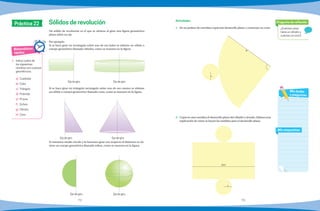 72 73
Matemáticas
rápidas
Práctica 22
1.	 Indica cuales de
los siguientes
nombres son cuerpos
geométricos.
a)	Cuadrado
b)	Cubo
c)	Triángulo
d)	Pirámide
e)	Prisma
f)	Esfera
g)	Cilindro
h)	Cono
¿Cuántas caras
tiene un cilindro y
cuántas un cono?
Pregunta de reflexión
Mis respuestas
Mis dudas
y preguntas
Un sólido de revolución es el que se obtiene al girar una figura geométrica
plana sobre un eje.
Por ejemplo:
Si se hace girar un rectángulo sobre uno de sus lados se obtiene un sólido o
cuerpo geométrico llamado cilindro, como se muestra en la figura.
Si se hace girar un triángulo rectángulo sobre uno de sus catetos se obtiene
un sólido o cuerpo geometrico llamado cono, como se muestra en la figura.
Si tomamos medio círculo y lo hacemos girar con respecto al diámetro se ob-
tiene un cuerpo geométrico llamado esfera, como se muestra en la figura.
Sólidos de revolución
Eje de giroEje de giro
Eje de giroEje de giro
Eje de giro Eje de giro
1.	 En un pedazo de cartulina copia este desarrollo plano y construye un cono.
2.	 Copia en una cartulina el desarrollo plano del cilindro y ármalo. Elabora una
explicación de cómo se hacen las medidas para el desarrollo plano.
Actividades
r
2pr
r
a
 