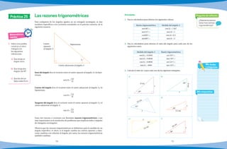 78 79
Práctica 25
Matemáticas
rápidas
1.	 Indica si es posible
construir un único
triángulo con
las siguientes
indicaciones.
a)	 Que tenga un
ángulo recto.
b)	 Que tenga dos
ángulos de 45°.
c)	 Que dos de sus
lados midan 8 cm.
¿Solamente existen
estas tres razones
trigonométricas?
Pregunta de reflexión
Mis respuestas
Mis dudas
y preguntas
Para cualquiera de los ángulos agudos en un triángulo rectángulo, se dan
nombres específicos a los cocientes estudiados en la práctica anterior, de la
siguiente manera:
Seno del ángulo A es el cociente entre el cateto opuesto al ángulo A y la hipo-
tenusa.
sen(A) =
CO
H
Coseno del ángulo A es el cociente entre el cateto adyacente al ángulo A y la
hipotenusa.
cos(A) =
CA
H
Tangente del ángulo A es el cociente entre el cateto opuesto al ángulo A y el
cateto adyacente al ángulo A.
tan(A) = CO
CA
Estas tres razones o cocientes son llamadas razones trigonométricas y son
muy importantes en la resolución de problemas que implican lados y ángulos
de triángulos rectángulos.
Observa que las razones trigonométricas se definieron para la medida de un
ángulo específico; es decir, si el ángulo cambia los catetos opuesto y adya-
cente cambian con relación al ángulo, por tanto, las razones trigonométricas
también cambian.
Las razones trigonométricas
A
Cateto adyacente al ángulo A
Cateto
opuesto
al ángulo A
Hipotenusa
1.	 Usa tu calculadora para obtener los siguientes valores.
Razón trigonométrica Medida del ángulo A
sen(48°) = cos(A) = 1367
tan(12°) = tan(A) = 1
cos(69°) = sen(A)= 0.5
tan(80°) = tan(A) = 2
2.	 Usa tu calculadora para obtener el valor del ángulo para cada uno de los
siguientes casos.
Medida del ángulo A Razón trigonométrica
sen(A) = 0.9563 cos (32°) =
tan(A) = 9.0036 tan (78°) =
cos(A) = 0.9858 sen (21°) =
tan(A) = 4846 tan (10°) =
3.	 Calcula el valor de x para cada uno de los siguintes triángulos.
b)a)
d)c)
f)e)
Actividades
8 cm
x
40° x
50°
9cm
33 cm
42°
x
20°
12 cm
x
x
14 cm
30°
38°
18 cm
x
 