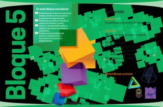 86 87
Bloque5 Contenido
Desafío 5
Ecuaciones y sistemas de ecuaciones
Prácticas
28.	 Ecuaciones de segundo grado
		 y problemas
29.	 Las cónicas
30.	 Volumen de cilindros y conos
31.	 Problemas de volumen
		 de cilindros y conos
32.	 Modelos no lineales
33.	 Juegos justos
Matemáticas curiosas
	Problemas que involucran ecuaciones
lineales, sistemas de ecuaciones y
ecuaciones de segundo grado.
	Problemas que implican calcular el
volumen de cilindros y conos.
	Lectura y representación gráfica y
algebraica de relaciones lineales y
cuadráticas.
	Problemas de probabilidad de
eventos complementarios,
mutuamente excluyentes e
independientes.
En este bloque estudiarás:
 
