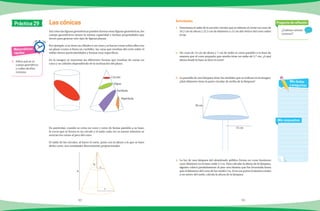 92 93
1.	 Determina el radio de la sección circular que se obtiene al cortar un cono de
34.2 cm de altura y 22.5 cm de diámetro a 15 cm del vértice del cono sobre
el eje.
2.	 Un cono de 14 cm de altura y 7 cm de radio se corta paralelo a la base de
manera que el cono pequeño que resulta tiene un radio de 5.7 cm. ¿A qué
altura desde la base se hizo el corte?
3.	 La pantalla de una lámpara tiene las medidas que se indican en la imagen.
¿Qué diámetro tiene la parte circular de arriba de la lámpara?
	
4.	 La luz de una lámpara del alumbrado público forma un cono luminoso
cuyo diámetro en la base mide 2.5 m. Para calcular la altura de la lámpara,
alguien colocó paralelamente al piso una lámina que fue levantada hasta
que el diámetro del cono de luz midió 2 m. Si en ese punto la lámina estaba
a un metro del suelo, calcula la altura de la lámpara.
¿Cuántas cónicas
conoces?
Pregunta de reflexión
Mis respuestas
Mis dudas
y preguntas
Matemáticas
rápidas
1.	 Indica qué es un
cuerpo geométrico
y cuáles de ellos
conoces.
Las cónicas Actividades
Práctica 29
Así como las figuras geométricas pueden formar otras figuras geométricas, los
cuerpo geométricos tienen la misma capacidad e incluso propriedades que
sirven para generar otro tipo de figuras planas.
Por ejemplo, si se tiene un cilindro o un cono y se hacen cortes sobre ellos con
un plano (como si fuera un cuchillo), las caras que resultan del corte sobre el
sólido tienen particularidades y formas muy específicas.
En la imagen se muestran las diferentes formas que resultan de cortar un
cono y un cilindro dependiendo de la inclinación del plano.
En particular, cuando se corta un cono y estos de forma paralela a su base,
la curva que se forma es un círculo y el radio cada vez es menor mientras se
acercan los cortes al pico del cono.
El radio de los círculos, al hacer el corte, junto con la altura a la que se hace
dicho corte, son cantidades directamente proporcionales.
h´
r´
h
r
Círculo
Elipse
Parábola
Hipérbola
30 cm
15 cm
 