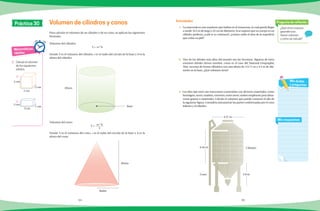 94 95
Para calcular el volumen de un cilindro o de un cono, se aplican las siguientes
fórmulas.
Volumen del cilindro:
V = pr2
h
Donde V es el volumen del cilindro, r es el radio del círculo de la base y h es la
altura del cilindro.
Volumen del cono:
V = pr2
h
3
Donde V es el volumen del cono, r es el radio del círculo de la base y h es la
altura del cono.
¿Qué otros cuerpos
geométricos
tienen volumen
y cómo se calcula?
Pregunta de reflexión
Mis respuestas
Mis dudas
y preguntas
Matemáticas
rápidas
1.	 Calcula el volumen
de los siguientes
sólidos.
	 a)
	 b)
Volumen de cilindros y conos Actividades
Práctica 30
2 cm
3 cm
2 cm
2 cm
2 cm
1 cm
Radio
Altura
1.	 La anaconda es una serpiente que habita en el Amazonas, la cual puede llegar
a medir 10.5 m de largo y 32 cm de diámetro. Si se supone que su cuerpo es un
cilindro perfecto, ¿cuál es su volumen?, ¿cuánto mide el área de la superficie
que cubre su piel?
2.	 Uno de los árboles más altos del mundo son las Secuoyas. Algunos de estos
enormes árboles tienen nombre, como es el caso del National Geopraphic
Tree, secuoya de forma cilíndrica con una altura de 112.71 m y 4.3 m de diá-
metro en la base. ¿Qué volumen tiene?
3. Los silos tipo torre son estructuras construidas con diversos materiales, como
hormigón, acero, madera, cemento, entre otros; suelen emplearse para alma-
cenar granos o materiales. Calcula el volumen que puede contener el silo de
la siguiente figura. Considera únicamente las partes conformadas por el cono
inferior y el cilindro.Base
Altura
4.57 m
6.45 m Cilindro
2.8 mCono
 