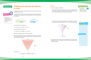 96 97
A continuación se resuelve un problema usando las fórmulas del volumen de
un cilindro o de un cono.
Los siguientes dos recipientes serán usados para hornear la base de un pastel.
Determina cuál de ellos tendrá un mayor volumen (es decir, alcanzará para
más personas).
Para el cilindro verde el volumen es:
V = (3.14) (10)2
(6.5) = 314(6.5) = 2041 cm3
.
Para el cilindro azul el volumen es:
V = (3.14) (8)2
(7.5) = (200.96)(7.5) = 1507.2 cm3
.
Por tanto, el recipiente verde tiene mayor capacidad.
La siguiente figura muestra un cono de papel de los que se usan para beber
agua. Determina cuántos mililitros de agua le caben (recuerda que un milili-
tro es un centímetro cubico).
Su volumen es:
V = (3.14)(3)2
(10)
3
= (28.26)(10)
3
= 282.6
3
= 94.2
Si no se sabe
la altura de un
cilindro, ¿se puede
calcular su volumen?
Pregunta de reflexión
Mis respuestas
Mis dudas
y preguntas
Matemáticas
rápidas
1.	 ¿Qué envases o
recipientes conoces
que tengan la forma
de un cono o de un
cilindro?
Problemas de volumen de cilindros
y conos
Actividades
Práctica 31
1.	 Resuelve los siguientes problemas.
a)	 Dos cilindros tienen la misma altura de 10 cm, pero la capacidad de cada
uno de ellos son distintos. La del primero es de 2 litros y la del segundo
es de 1 litro. Calcula el radio de cada uno de los cilindros.
b)	 Una copa de vidrio tiene las dimensiones que se indican en la imagen.
Determina qué cantidad de líquido le cabe si está completamente llena.
2.	 Dos cilindros tienen la misma base pero diferente altura. El primero tiene
capacidad de un litro y el segundo de dos litros. Cuál es la altura de cada
uno de los cilindros.
8 cm
5 cm
10 cm
6.5 cm
8 cm
7.5 cm
10 cm
6 cm
 