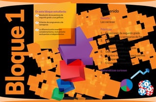 8 9
Bloque1 En este bloque estudiarás:
	Resolución de ecuaciones de
segundo grado y sus gráficas.
	Criterios de congruencia y de
semejanza.
	La diferencia entre eventos
complementarios, mutuamente
excluyentes e independientes.
Contenido
Desafío 1
Las carreras
Prácticas
1.	 Ecuaciones de segundo grado
2.	 Congruencia y semejanza de figuras
3.	 Criterios de congruencia
		 y de semejanza
4.	 Proporcionalidad y gráficas
5.	 Gráficas cuadráticas
6.	 Eventos mutuamente excluyentes
		 e independientes
7.	 Encuestas y estadísticas
Matemáticas curiosas
5 1
6
2
 