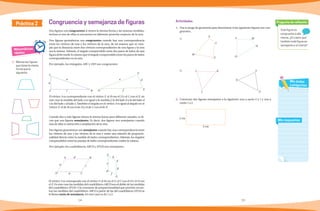 14 15
Toda figura es
congruente a ella
misma. ¿Es cierto que
también toda figura es
semejante a sí misma?
Pregunta de reflexión
Mis respuestas
Mis dudas
y preguntas
Matemáticas
rápidas
1. Marcas las figuras
que tienen la misma
forma que la
siguiente:
Práctica 2
Dos figuras son congruentes si tienen la misma forma y las mismas medidas,
incluso si una de ellas se encuentra en diferente posición respecto de la otra.
Dos figuras geométricas son congruentes cuando hay una correspondencia
entre los vértices de una y los vértices de la otra, de tal manera que se cum-
pla que la distancia entre dos vértices correspondientes de una figura y la otra
sea la misma. Además, el ángulo comprendido entre dos pares de lados de una
figura debe medir lo mismo que el ángulo comprendido entre los pares de lados
correspondientes en la otra.
Por ejemplo, los triángulos ABC y DEF son congruentes:
El vértice A es correspondiente con el vértice F, el B con el D y el C con el E, en
este caso la medida del lado a es igual a la medida f, la del lado b a la del lado d
y la del lado c al lado e. También el ángulo en el vértice A es igual al ángulo en el
vértice F, el de B con el de D y el de C con el de E.
Cuando dos o más figuras tienen la misma forma pero diferente tamaño, se di-
cen que son figuras semejantes. Es decir, dos figuras son semejantes cuando
una de ellas es reducción o ampliación de la otra.
Dos figuras geométricas son semejantes cuando hay una correspondencia entre
los vértices de una y los vértices de la otra y existe una relación de proporcio-
nalidad directa entre la medida de lados correspondientes. Además, los ángulos
comprendidos entre las parejas de lados correspondientes miden lo mismo.
Por ejemplo, los cuadriláteros ABCD y EFGH son semejantes.
Congruencia y semejanza de figuras Actividades
1.	 Usa tu juego de geometría para determinar si las siguientes figuras son con-
gruentes.
a)
b)	
2.	 Construye dos figuras semejantes a la siguiente; una a razón 2 a 1 y una a
razón 1 a 2.
El vértice A se corresponde con el vértice F, el B con el G, el C con el H y el D con
el E. En este caso las medidas del cuadrilátero ABCD son el doble de las medidas
del cuadrilátero EFGH. A la constante de proporcionalidad que permite encon-
trar las medidas del cuadrilátero ABCD a partir de las del cuadrilátero EFGH se
le llama razón de semejanza. En este caso es de 1 a 2.
f
e d
E
F
D
a
c
b
C
A B
f
F
C
c
d
b
a
B
D
A
E
H
G
h
e
g
Y
Z
X
K
L
J
L M
N
O
X
Y
Z
W
2 cm
5 cm
 