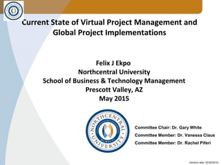 (revision date: 02/25/2014)
Current State of Virtual Project Management and
Global Project Implementations
Felix J Ekpo
Northcentral University
School of Business & Technology Management
Prescott Valley, AZ
May 2015
Committee Chair: Dr. Gary White
Committee Member: Dr. Vanessa Claus
Committee Member: Dr. Rachel Piferi
 