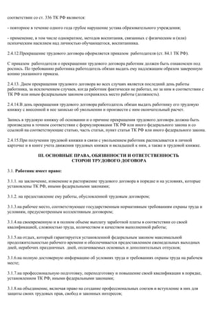 соответствии со ст. 336 ТК РФ являются: 
- повторное в течение одного года грубое нарушение устава образовательного учреждения; 
- применение, в том числе однократное, методов воспитания, связанных с физическим и (или) 
психическим насилием над личностью обучающегося, воспитанника. 
2.4.12.Прекращение трудового договора оформляется приказом работодателя (ст. 84.1 ТК РФ). 
С приказом работодателя о прекращении трудового договора работник должен быть ознакомлен под 
роспись. По требованию работника работодатель обязан выдать ему надлежащим образом заверенную 
копию указанного приказа. 
2.4.13. Днем прекращения трудового договора во всех случаях является последний день работы 
работника, за исключением случаев, когда работник фактически не работал, но за ним в соответствии с 
ТК РФ или иным федеральным законом сохранялось место работы (должность). 
2.4.14.В день прекращения трудового договора работодатель обязан выдать работнику его трудовую 
книжку с внесенной в нее записью об увольнении и произвести с ним окончательный расчет. 
Запись в трудовую книжку об основании и о причине прекращения трудового договора должна быть 
произведена в точном соответствии с формулировками ТК РФ или иного федерального закона и со 
ссылкой на соответствующие статью, часть статьи, пункт статьи ТК РФ или иного федерального закона. 
2.4.15.При получении трудовой книжки в связи с увольнением работник расписывается в личной 
карточке и в книге учета движения трудовых книжек и вкладышей к ним, а также в трудовой книжке. 
III. ОСНОВНЫЕ ПРАВА, ОБЯЗВННОСТИ И ОТВЕТСТВЕННОСТЬ 
СТОРОН ТРУДОВОГО ДОГОВОРА 
3.1. Работник имеет право: 
3.1.1. на заключение, изменение и расторжение трудового договора в порядке и на условиях, которые 
установлены ТК РФ, иными федеральными законами; 
3.1.2. на предоставление ему работы, обусловленной трудовым договором; 
3.1.3.на рабочее место, соответствующее государственным нормативным требованиям охраны труда и 
условиям, предусмотренным коллективным договором; 
3.1.4.на своевременную и в полном объеме выплату заработной платы в соответствии со своей 
квалификацией, сложностью труда, количеством и качеством выполненной работы; 
3.1.5.на отдых, который гарантируется установленной федеральным законом максимальной 
продолжительностью рабочего времени и обеспечивается предоставлением еженедельных выходных 
дней, нерабочих праздничных дней, оплачиваемых основных и дополнительных отпусков; 
3.1.6.на полную достоверную информацию об условиях труда и требованиях охраны труда на рабочем 
месте; 
3.1.7.на профессиональную подготовку, переподготовку и повышение своей квалификации в порядке, 
установленном ТК РФ, иными федеральными законами; 
3.1.8.на объединение, включая право на создание профессиональных союзов и вступление в них для 
защиты своих трудовых прав, свобод и законных интересов; 
 