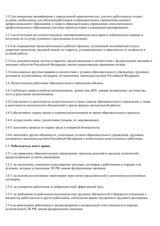 3.3.2.на повышение квалификации с определенной периодичностью, для чего работодатель создает 
условия, необходимые для обучения работников в образовательных учреждениях высшего 
профессионального образования, а также в образовательных учреждениях дополнительного 
профессионального образования (системы переподготовки и повышения квалификации); 
3.3.3.на аттестацию на соответствующую квалификационную категорию в добровольном порядке и 
получение ее в случае успешного прохождения аттестации; 
3.3.4.на сокращенную продолжительность рабочего времени, удлиненный оплачиваемый отпуск, 
досрочное назначение трудовой пенсии по старости, устанавливаемые в зависимости от должности и 
условий работы; 
3.3.5.на дополнительные льготы и гарантии, предоставляемые в соответствии с федеральными законами и 
законами субъектов Российской Федерации, иными нормативными правовыми актами; 
3.3.6.пользоваться другими правами в соответствии с уставом образовательного учреждения, трудовым 
договором, коллективным договором, соглашениями, законодательством Российской Федерации. 
3.4. Педагогические работники образовательного учреждения обязаны: 
3.4.1.соблюдать права и свободы воспитанников, режим дня ДОУ, уважая человеческое достоинство, 
честь и репутацию воспитанников; 
3.4.2.участвовать в деятельности педагогического и иных советов образовательного учреждения, а также 
в деятельности методических объединений и других формах методической работы; 
3.4.3.обеспечивать охрану жизни и здоровья воспитанников во время образовательного процесса; 
3.4.4. осуществлять связь с родителями (лицами, их заменяющими); 
3.4.5. выполнять правила по охране труда и пожарной безопасности; 
3.4.6. выполнять другие обязанности, отнесенные уставом образовательного учреждения, трудовым 
договором и законодательством Российской Федерации к компетенции педагогического работника. 
3.5. Работодатель имеет право: 
3.5.1. на управление образовательным учреждением, принятие решений в пределах полномочий, 
предусмотренных уставом учреждения; 
3.5.2. на заключение, изменение и расторжение трудовых договоров с работниками в порядке и на 
условиях, которые установлены ТК РФ, иными федеральными законами; 
3.5.3. на ведение коллективных переговоров через своих представителей и заключение коллективных 
договоров; 
3.5.4. на поощрение работников за добросовестный эффективный труд; 
3.5.5. на требование от работников исполнения ими трудовых обязанностей и бережного отношения к 
имуществу работодателя и других работников, соблюдения правил внутреннего трудового распорядка; 
3.5.6.на привлечение работников к дисциплинарной и материальной ответственности в порядке, 
установленном ТК РФ, иными федеральными законами; 
 
