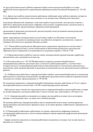 их труда продолжительность рабочего времени (нормы часов педагогической работы за ставку 
заработной платы) определяется нормативными правовыми актами Российской Федерации (ст. 333 ТК 
РФ). 
4.1.6. Другая часть работы педагогических работников, требующая затрат рабочего времени, которое не 
конкретизировано по количеству часов, вытекает из их должностных обязанностей и включает: 
выполнение обязанностей, связанных с участием в работе педагогических, методических советов, с 
работой по проведению родительских собраний, консультаций, оздоровительных, воспитательных и 
других мероприятий, предусмотренных образовательной программой 
организацию и проведение методической, диагностической и консультативной помощи родителям 
(законным представителям); 
время, затрачиваемое непосредственно на подготовку к работе по обучению и воспитанию 
воспитанников, изучению их индивидуальных способностей, интересов и склонностей, а также их 
семейных обстоятельств и жилищно-бытовых условий. 
4.1.7. Режим работы руководителя образовательного учреждения определяется в соответствии с 
трудовым законодательством с учетом необходимости обеспечения руководства деятельностью 
образовательного учреждения и устанавливается в следующем порядке: с 8.00 до 17.00 
4.1.8.Продолжительность рабочего дня или смены, непосредственно предшествующих нерабочему 
праздничному дню, уменьшается на один час. 
4.1.9.В соответствии со ст. 101 ТК РФ работникам по перечню должностей работников с 
ненормированным рабочим днем может быть установлен особый режим работы, в соответствии с 
которым они могут по распоряжению работодателя при необходимости эпизодически привлекаться к 
выполнению своих трудовых функций за пределами установленной для них продолжительности рабочего 
времени. 
4.1.10.Привлечение работника к сверхурочной работе (работе, выполняемой работником по инициативе 
работодателя) за пределами установленной для работника продолжительности рабочего времени (смены) 
допускается в случаях, предусмотренных ст. 99 ТК РФ. 
Не допускается привлекать к сверхурочной работе беременных женщин, работников до 18 лет и других 
категорий работников в соответствии с ТК РФ и иными федеральными законами. 
Работодатель ведет точный учет продолжительности сверхурочной работы каждого работника, которая 
не должна превышать для каждого работника 4 часов в течение двух дней подряд и 120 часов в год. 
4.1.11. Сверхурочная работа оплачивается за первые два часа работы не менее чем в полуторном 
размере, за последующие часы - не менее чем в двойном размере. 
По желанию работника сверхурочная работа вместо повышенной оплаты может компенсироваться 
предоставлением дополнительного времени отдыха, но не менее времени, отработанного сверхурочно (ст. 
152 ТК РФ). 
4.1.12.Режим работы работников, работающих по сменам, определяется графиками сменности, 
составляемыми работодателем с учетом мнения выборного органа первичной профсоюзной организации 
(ст. 103 ТК РФ). 
График сменности доводится до сведения работников под роспись не позднее, чем за один месяц до 
введения его в действие. 
 