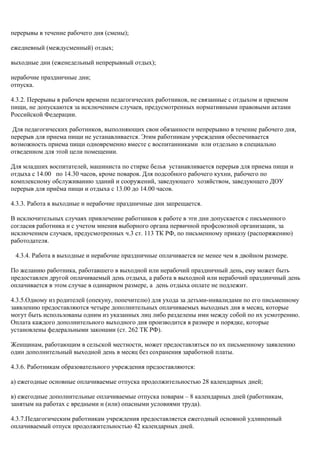 перерывы в течение рабочего дня (смены); 
ежедневный (междусменный) отдых; 
выходные дни (еженедельный непрерывный отдых); 
нерабочие праздничные дни; 
отпуска. 
4.3.2. Перерывы в рабочем времени педагогических работников, не связанные с отдыхом и приемом 
пищи, не допускаются за исключением случаев, предусмотренных нормативными правовыми актами 
Российской Федерации. 
Для педагогических работников, выполняющих свои обязанности непрерывно в течение рабочего дня, 
перерыв для приема пищи не устанавливается. Этим работникам учреждения обеспечивается 
возможность приема пищи одновременно вместе с воспитанниками или отдельно в специально 
отведенном для этой цели помещении. 
Для младших воспитателей, машиниста по стирке белья устанавливается перерыв для приема пищи и 
отдыха с 14.00 по 14.30 часов, кроме поваров. Для подсобного рабочего кухни, рабочего по 
комплексному обслуживанию зданий и сооружений, заведующего хозяйством, заведующего ДОУ 
перерыв для приёма пищи и отдыха с 13.00 до 14.00 часов. 
4.3.3. Работа в выходные и нерабочие праздничные дни запрещается. 
В исключительных случаях привлечение работников к работе в эти дни допускается с письменного 
согласия работника и с учетом мнения выборного органа первичной профсоюзной организации, за 
исключением случаев, предусмотренных ч.3 ст. 113 ТК РФ, по письменному приказу (распоряжению) 
работодателя. 
4.3.4. Работа в выходные и нерабочие праздничные оплачивается не менее чем в двойном размере. 
По желанию работника, работавшего в выходной или нерабочий праздничный день, ему может быть 
предоставлен другой оплачиваемый день отдыха, а работа в выходной или нерабочий праздничный день 
оплачивается в этом случае в одинарном размере, а день отдыха оплате не подлежит. 
4.3.5.Одному из родителей (опекуну, попечителю) для ухода за детьми-инвалидами по его письменному 
заявлению предоставляются четыре дополнительных оплачиваемых выходных дня в месяц, которые 
могут быть использованы одним из указанных лиц либо разделены ими между собой по их усмотрению. 
Оплата каждого дополнительного выходного дня производится в размере и порядке, которые 
установлены федеральными законами (ст. 262 ТК РФ). 
Женщинам, работающим в сельской местности, может предоставляться по их письменному заявлению 
один дополнительный выходной день в месяц без сохранения заработной платы. 
4.3.6. Работникам образовательного учреждения предоставляются: 
а) ежегодные основные оплачиваемые отпуска продолжительностью 28 календарных дней; 
в) ежегодные дополнительные оплачиваемые отпуска поварам – 8 календарных дней (работникам, 
занятым на работах с вредными и (или) опасными условиями труда). 
4.3.7.Педагогическим работникам учреждения предоставляется ежегодный основной удлиненный 
оплачиваемый отпуск продолжительностью 42 календарных дней. 
 