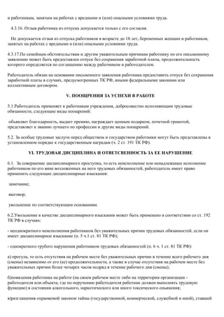 и работникам, занятым на работах с вредными и (или) опасными условиями труда. 
4.3.16. Отзыв работника из отпуска допускается только с его согласия. 
Не допускается отзыв из отпуска работников в возрасте до 18 лет, беременных женщин и работников, 
занятых на работах с вредными и (или) опасными условиями труда. 
4.3.17.По семейным обстоятельствам и другим уважительным причинам работнику по его письменному 
заявлению может быть предоставлен отпуск без сохранения заработной платы, продолжительность 
которого определяется по соглашению между работником и работодателем. 
Работодатель обязан на основании письменного заявления работника предоставить отпуск без сохранения 
заработной платы в случаях, предусмотренных ТК РФ, иными федеральными законами или 
коллективным договором. 
V. ПООЩРЕНИЯ ЗА УСПЕХИ В РАБОТЕ 
5.1.Работодатель применяет к работникам учреждения, добросовестно исполняющим трудовые 
обязанности, следующие виды поощрений: 
объявляет благодарность, выдает премию, награждает ценным подарком, почетной грамотой, 
представляет к званию лучшего по профессии и другие виды поощрений. 
5.2. За особые трудовые заслуги перед обществом и государством работники могут быть представлены в 
установленном порядке к государственным наградам (ч. 2 ст. 191 ТК РФ). 
VI. ТРУДОВАЯ ДИСЦИПЛИНА И ОТВЕТСВЕННОСТЬ ЗА ЕЕ НАРУШЕНИЕ 
6.1. За совершение дисциплинарного проступка, то есть неисполнение или ненадлежащее исполнение 
работником по его вине возложенных на него трудовых обязанностей, работодатель имеет право 
применить следующие дисциплинарные взыскания: 
замечание; 
выговор; 
увольнение по соответствующим основаниям. 
6.2.Увольнение в качестве дисциплинарного взыскания может быть применено в соответствии со ст. 192 
ТК РФ в случаях: 
- неоднократного неисполнения работником без уважительных причин трудовых обязанностей, если он 
имеет дисциплинарное взыскание (п. 5 ч.1 ст. 81 ТК РФ); 
- однократного грубого нарушения работником трудовых обязанностей (п. 6 ч. 1 ст. 81 ТК РФ): 
а) прогула, то есть отсутствия на рабочем месте без уважительных причин в течение всего рабочего дня 
(смены) независимо от его (ее) продолжительности, а также в случае отсутствия на рабочем месте без 
уважительных причин более четырех часов подряд в течение рабочего дня (смены); 
б)появления работника на работе (на своем рабочем месте либо на территории организации - 
работодателя или объекта, где по поручению работодателя работник должен выполнять трудовую 
функцию) в состоянии алкогольного, наркотического или иного токсического опьянения; 
в)разглашения охраняемой законом тайны (государственной, коммерческой, служебной и иной), ставшей 
 