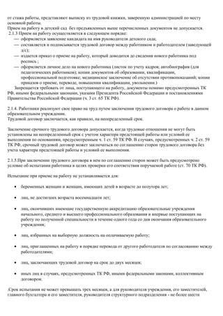 от стажа работы, представляют выписку из трудовой книжки, заверенную администрацией по месту 
основной работы. 
Прием на работу в детский сад без предъявленных выше перечисленных документов не допускается. 
2.1.3 Прием на работу осуществляется в следующем порядке: 
¾ оформляется заявление кандидата на имя руководителя детского сада; 
¾ составляется и подписывается трудовой договор между работником и работодателем (заведующей 
д/с); 
¾ издается приказ о приеме на работу, который доводится до сведения нового работника под 
роспись ; 
¾ оформляется личное дело на нового работника (листок по учету кадров; автобиография (для 
педагогических работников); копии документов об образовании, квалификации, 
профессиональной подготовке; медицинское заключение об отсутствии противопоказаний; копии 
приказов о приеме, переводе, повышении квалификации, увольнении.) 
Запрещается требовать от лица, поступающего на работу, документы помимо предусмотренных ТК 
РФ, иными федеральными законами, указами Президента Российской Федерации и постановлениями 
Правительства Российской Федерации (ч. 3 ст. 65 ТК РФ). 
2.1.4. Работники реализуют свое право на труд путем заключения трудового договора о работе в данном 
образовательном учреждении. 
Трудовой договор заключается, как правило, на неопределенный срок. 
Заключение срочного трудового договора допускается, когда трудовые отношения не могут быть 
установлены на неопределенный срок с учетом характера предстоящей работы или условий ее 
выполнения по основаниям, предусмотренным ч. 1 ст. 59 ТК РФ. В случаях, предусмотренных ч. 2 ст. 59 
ТК РФ, срочный трудовой договор может заключаться по соглашению сторон трудового договора без 
учета характера предстоящей работы и условий ее выполнения. 
2.1.5.При заключении трудового договора в нем по соглашению сторон может быть предусмотрено 
условие об испытании работника в целях проверки его соответствия поручаемой работе (ст. 70 ТК РФ). 
Испытание при приеме на работу не устанавливается для: 
· беременных женщин и женщин, имеющих детей в возрасте до полутора лет; 
· лиц, не достигших возраста восемнадцати лет; 
· лиц, окончивших имеющие государственную аккредитацию образовательные учреждения 
начального, среднего и высшего профессионального образования и впервые поступающих на 
работу по полученной специальности в течение одного года со дня окончания образовательного 
учреждения; 
· лиц, избранных на выборную должность на оплачиваемую работу; 
· лиц, приглашенных на работу в порядке перевода от другого работодателя по согласованию между 
работодателями; 
· лиц, заключающих трудовой договор на срок до двух месяцев; 
· иных лиц в случаях, предусмотренных ТК РФ, иными федеральными законами, коллективным 
договором. 
.Срок испытания не может превышать трех месяцев, а для руководителя учреждения, его заместителей, 
главного бухгалтера и его заместителя, руководителя структурного подразделения - не более шести 
 