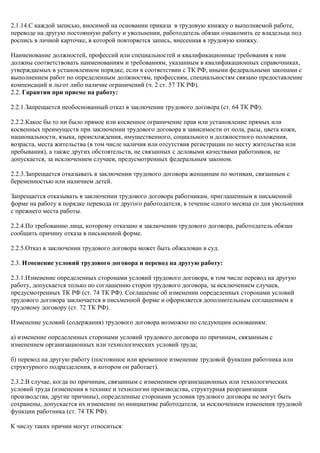 2.1.14.С каждой записью, вносимой на основании приказа в трудовую книжку о выполняемой работе, 
переводе на другую постоянную работу и увольнении, работодатель обязан ознакомить ее владельца под 
роспись в личной карточке, в которой повторяется запись, внесенная в трудовую книжку. 
Наименование должностей, профессий или специальностей и квалификационные требования к ним 
должны соответствовать наименованиям и требованиям, указанным в квалификационных справочниках, 
утверждаемых в установленном порядке, если в соответствии с ТК РФ, иными федеральными законами с 
выполнением работ по определенным должностям, профессиям, специальностям связано предоставление 
компенсаций и льгот либо наличие ограничений (ч. 2 ст. 57 ТК РФ). 
2.2. Гарантии при приеме на работу: 
2.2.1.Запрещается необоснованный отказ в заключении трудового договора (ст. 64 ТК РФ). 
2.2.2.Какое бы то ни было прямое или косвенное ограничение прав или установление прямых или 
косвенных преимуществ при заключении трудового договора в зависимости от пола, расы, цвета кожи, 
национальности, языка, происхождения, имущественного, социального и должностного положения, 
возраста, места жительства (в том числе наличия или отсутствия регистрации по месту жительства или 
пребывания), а также других обстоятельств, не связанных с деловыми качествами работников, не 
допускается, за исключением случаев, предусмотренных федеральным законом. 
2.2.3.Запрещается отказывать в заключении трудового договора женщинам по мотивам, связанным с 
беременностью или наличием детей. 
Запрещается отказывать в заключении трудового договора работникам, приглашенным в письменной 
форме на работу в порядке перевода от другого работодателя, в течение одного месяца со дня увольнения 
с прежнего места работы. 
2.2.4.По требованию лица, которому отказано в заключении трудового договора, работодатель обязан 
сообщить причину отказа в письменной форме. 
2.2.5.Отказ в заключении трудового договора может быть обжалован в суд. 
2.3. Изменение условий трудового договора и перевод на другую работу: 
2.3.1.Изменение определенных сторонами условий трудового договора, в том числе перевод на другую 
работу, допускается только по соглашению сторон трудового договора, за исключением случаев, 
предусмотренных ТК РФ (ст. 74 ТК РФ). Соглашение об изменении определенных сторонами условий 
трудового договора заключается в письменной форме и оформляется дополнительным соглашением к 
трудовому договору (ст. 72 ТК РФ). 
Изменение условий (содержания) трудового договора возможно по следующим основаниям: 
а) изменение определенных сторонами условий трудового договора по причинам, связанным с 
изменением организационных или технологических условий труда; 
б) перевод на другую работу (постоянное или временное изменение трудовой функции работника или 
структурного подразделения, в котором он работает). 
2.3.2.В случае, когда по причинам, связанным с изменением организационных или технологических 
условий труда (изменения в технике и технологии производства, структурная реорганизация 
производства, другие причины), определенные сторонами условия трудового договора не могут быть 
сохранены, допускается их изменение по инициативе работодателя, за исключением изменения трудовой 
функции работника (ст. 74 ТК РФ). 
К числу таких причин могут относиться: 
 