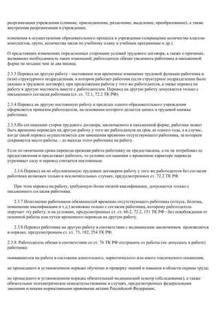 реорганизация учреждения (слияние, присоединение, разделение, выделение, преобразование), а также 
внутренняя реорганизация в учреждении; 
изменения в осуществлении образовательного процесса в учреждении (сокращение количества классов- 
комплектов, групп, количества часов по учебному плану и учебным программам и др.). 
О предстоящих изменениях определенных сторонами условий трудового договора, а также о причинах, 
вызвавших необходимость таких изменений, работодатель обязан уведомить работника в письменной 
форме не позднее чем за два месяца. 
2.3.3.Перевод на другую работу - постоянное или временное изменение трудовой функции работника и 
(или) структурного подразделения, в котором работает работник (если структурное подразделение было 
указано в трудовом договоре), при продолжении работы у того же работодателя, а также перевод на 
работу в другую местность вместе с работодателем. Перевод на другую работу допускается только с 
письменного согласия работника (ст. ст. 72.1, 72.2 ТК РФ). 
2.3.4.Перевод на другую постоянную работу в пределах одного образовательного учреждения 
оформляется приказом работодателя, на основании которого делается запись в трудовой книжке 
работника. 
2.3.5.По соглашению сторон трудового договора, заключаемого в письменной форме, работник может 
быть временно переведен на другую работу у того же работодателя на срок до одного года, а в случае, 
когда такой перевод осуществляется для замещения временно отсутствующего работника, за которым 
сохраняется место работы, - до выхода этого работника на работу. 
Если по окончании срока перевода прежняя работа работнику не предоставлена, а он не потребовал ее 
предоставления и продолжает работать, то условие соглашения о временном характере перевода 
утрачивает силу и перевод считается постоянным. 
2.3.6.Перевод на не обусловленную трудовым договором работу у того же работодателя без согласия 
работника возможен только в исключительных случаях, предусмотренных ст. 72.2 ТК РФ. 
При этом перевод на работу, требующую более низкой квалификации, допускается только с 
письменного согласия работника. 
2.3.7.Исполнение работником обязанностей временно отсутствующего работника (отпуск, болезнь, 
повышение квалификации и т.д.) возможно только с согласия работника, которому работодатель 
поручает эту работу, и на условиях, предусмотренных ст. ст. 60.2, 72.2, 151 ТК РФ - без освобождения от 
основной работы или путем временного перевода на другую работу. 
2.3.8.Перевод работника на другую работу в соответствии с медицинским заключением производится 
в порядке, предусмотренном ст. ст. 73, 182, 254 ТК РФ. 
2.3.9. Работодатель обязан в соответствии со ст. 76 ТК РФ отстранить от работы (не допускать к работе) 
работника: 
появившегося на работе в состоянии алкогольного, наркотического или иного токсического опьянения; 
не прошедшего в установленном порядке обучение и проверку знаний и навыков в области охраны труда; 
не прошедшего в установленном порядке обязательный медицинский осмотр (обследование), а также 
обязательное психиатрическое освидетельствование в случаях, предусмотренных федеральными 
законами и иными нормативными правовыми актами Российской Федерации; 
 
