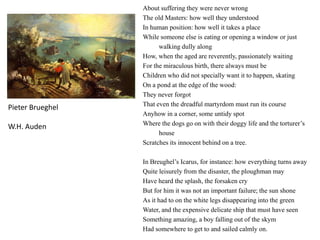 About suffering they were never wrong
The old Masters: how well they understood
In human position: how well it takes a place
While someone else is eating or opening a window or just
walking dully along
How, when the aged are reverently, passionately waiting
For the miraculous birth, there always must be
Children who did not specially want it to happen, skating
On a pond at the edge of the wood:
They never forgot
That even the dreadful martyrdom must run its course
Anyhow in a corner, some untidy spot
Where the dogs go on with their doggy life and the torturer’s
house
Scratches its innocent behind on a tree.
In Breughel’s Icarus, for instance: how everything turns away
Quite leisurely from the disaster, the ploughman may
Have heard the splash, the forsaken cry
But for him it was not an important failure; the sun shone
As it had to on the white legs disappearing into the green
Water, and the expensive delicate ship that must have seen
Something amazing, a boy falling out of the skym
Had somewhere to get to and sailed calmly on.
Pieter Brueghel
W.H. Auden
 