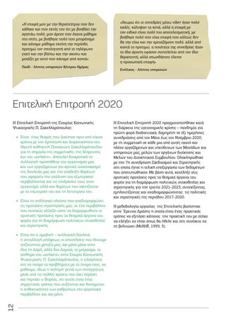 12
Η Επιτελική Επιτροπή της Εταιρίας Κοινωνικής
Ψυχιατρικής Π. Σακελλαρόπουλος:
•
• Είναι ένας θεσμός που ξεκίνησε πριν από είκοσι
χρόνια με την έμπνευση και διορατικότητα του
Ιδρυτή καθηγητή Παναγιώτη Σακελλαρόπουλου
για τη σημασία της συμμετοχής, της δέσμευσης
και του «ανήκειν». Αποτελεί διαχρονικά τη
συλλογική προσπάθεια του οργανισμού μας
και των εργαζόμενων για κριτικό αναστοχασμό
της δουλειάς μας και την ανάδειξη θεμάτων
που αφορούν την ανάλυση του εξωτερικού
περιβάλλοντος και τις επιδράσεις τους στον
οργανισμό, αλλά και θεμάτων που σχετίζονται
με το εσωτερικό του και τη λειτουργία του.
•
• Είναι το συλλογικό πλαίσιο που αναδιαμορφώνει
τις προτάσεις στρατηγικής μας, σε ένα περιβάλλον
που συνεχώς αλλάζει ώστε να διαμορφωθούν οι
οριστικές προτάσεις προς τα θεσμικά όργανα του
φορέα για τη διαμόρφωση πολιτικών, στοχοθεσίας
και στρατηγικής.
•
• Είναι ότι η ομαδική – συλλογική δουλειά,
η ανταλλαγή απόψεων, οι απαντήσεις που δίνουμε
συζητώντας μεταξύ μας, όχι μόνο μέσα στην
ίδια τη Δομή, αλλά δια-Δομικά, το μοίρασμα, το
αίσθημα του «ανήκειν» στην Εταιρία Κοινωνικής
Ψυχιατρικής Π. Σακελλαρόπουλος, η ειλικρίνεια
στο να πούμε τα προβλήματα με το όνομα τους, να
μάθουμε, ιδίως η νεότερη γενιά των συνεργατών,
μέσα από τις πολλές κρίσεις που έχει περάσει
και περνάει ο Φορέας, ότι αυτός είναι ένας
σημαντικός τρόπος που αυξάνεται και δυναμώνει
η ανθεκτικότητα των ανθρώπων στο εργασιακό
περιβάλλον, και όχι μόνο.
Η Επιτελική Επιτροπή 2020 πραγματοποιήθηκε κατά
τη διάρκεια της υγειονομικής κρίσης – πανδημία για
πρώτη φορά διαδικτυακά, δομημένη σε έξι ημερήσιες
συνεδριάσεις από τον Μάιο έως τον Νοέμβριο 2020,
με τη συμμετοχή σε κάθε μια από αυτές εκατό και
πλέον εργαζόμενων και υπεύθυνων των Μονάδων και
υπηρεσιών μας, μελών των οργάνων διοίκησης και
Μελών του Διοικητικού Συμβουλίου. Ολοκληρώθηκε
με την 7η συνεδρίαση Σχεδιασμού και Στρατηγικής
στη οποία έγινε η τελική επεξεργασία των δεδομένων
που αποτυπώθηκαν. Με βάση αυτά, κατέληξε στις
οριστικές προτάσεις προς τα θεσμικά όργανα του
φορέα για τη διαμόρφωση πολιτικών, στοχοθεσίας και
στρατηγικής για την τριετία 2021-2023, συνεχίζοντας,
εμπλουτίζοντας και αναδιαμορφώνοντας τις πολιτικές
και στρατηγικές της περιόδου 2017-2020.
Η μεθοδολογία εργασίας της Επιτελικής βασίστηκε
στην Έρευνα Δράσης η οποία είναι ένας πρακτικός
τρόπος να εξετάσει κάποιος την πρακτική του με στόχο
να ελέγξει αν είναι όπως θα ήθελε και στη συνέχεια να
τη βελτιώσει (McNiff, 1995: 3).
Eπιτελική Επιτροπή 2020
«Η επαφή μου με την θεραπεύτρια που δεν
χάθηκε και που εκτός του ότι με βοηθάει την
αγαπάω πολύ, μου άρεσε που έκανα μάθημα
στο σπίτι, με βοήθησε πολύ που μπορέσαμε
και κάναμε μάθημα εκείνη την περίοδο,
προτιμώ τον υπολογιστή από το τηλέφωνο
γιατί και την βλέπω και την ακούω και
μοιάζει με αυτό που κάναμε από κοντά»
«Θεωρώ ότι οι συνεδρίες μέσω viber ήταν πολύ
καλές, κάλυψαν τα κενά, αλλά η επαφή με
τον ειδικό είναι πολύ πιο αποτελεσματική, με
βοήθησε πολύ που είχα επαφή που αλλιώς δεν
θα την είχα και την χρειαζόμουν πολύ, αλλά από
κοντά το προτιμώ, η ποιότητα της συνεδρίας ήταν
το ίδιο άριστη εφόσον συντελείται από τον ίδιο
θεραπευτή, αλλά οπωσδήποτε έλειπε
η προσωπική επαφή»
Παιδί - λήπτης υπηρεσιών Κέντρου Ημέρας
Ενήλικος - Λήπτης υπηρεσιών
 