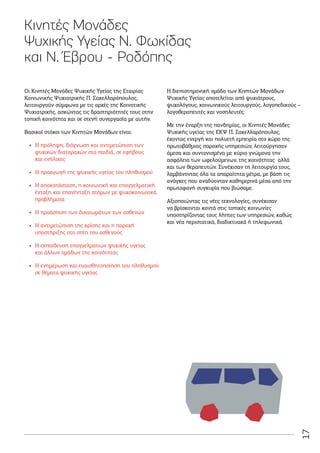 17
Κινητές Μονάδες
Ψυχικής Υγείας Ν. Φωκίδας
και Ν. Έβρου - Ροδόπης
Οι Κινητές Μονάδες Ψυχικής Υγείας της Εταιρίας
Κοινωνικής Ψυχιατρικής Π. Σακελλαρόπουλος,
λειτουργούν σύμφωνα με τις αρχές της Κοινοτικής
Ψυχιατρικής, ασκώντας τις δραστηριότητές τους στην
τοπική κοινότητα και σε στενή συνεργασία με αυτήν.
Βασικοί στόχοι των Κινητών Μονάδων είναι:
•
• Η πρόληψη, διάγνωση και αντιμετώπιση των
ψυχικών διαταραχών στα παιδιά, σε εφήβους
και ενήλικες
•
• Η προαγωγή της ψυχικής υγείας του πληθυσμού
•
• Η αποκατάσταση, η κοινωνική και επαγγελματική
ένταξη και επανένταξη ατόμων με ψυχοκοινωνικά
προβλήματα
•
• Η προάσπιση των δικαιωμάτων των ασθενών
•
• Η αντιμετώπιση της κρίσης και η παροχή
υποστήριξης στο σπίτι του ασθενούς
•
• Η εκπαίδευση επαγγελματιών ψυχικής υγείας
και άλλων ομάδων της κοινότητας
•
• Η ενημέρωση και ευαισθητοποίηση του πληθυσμού
σε θέματα ψυχικής υγείας
Η διεπιστημονική ομάδα των Κινητών Μονάδων
Ψυχικής Υγείας αποτελείται από ψυχιάτρους,
ψυχολόγους, κοινωνικούς λειτουργούς, λογοπεδικούς –
λογοθεραπευτές και νοσηλευτές.
Με την έναρξη της πανδημίας, οι Κινητές Μονάδες
Ψυχικής υγείας της ΕΚΨ Π. Σακελλαρόπουλος,
έχοντας ενεργή και πολυετή εμπειρία στο χώρο της
πρωτοβάθμιας παροχής υπηρεσιών, λειτούργησαν
άμεσα και συντονισμένα με κύριο γνώμονα την
ασφάλεια των ωφελούμενων, της κοινότητας αλλά
και των θεραπευτών. Συνέχισαν τη λειτουργία τους,
λαμβάνοντας όλα τα απαραίτητα μέτρα, με βάση τις
ανάγκες που αναδύονταν καθημερινά μέσα από την
πρωτοφανή συγκυρία που βιώσαμε.
Αξιοποιώντας τις νέες τεχνολογίες, συνέχισαν
να βρίσκονται κοντά στις τοπικές κοινωνίες
υποστηρίζοντας τους λήπτες των υπηρεσιών, καθώς
και νέα περιστατικά, διαδικτυακά ή τηλεφωνικά.
 