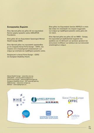 27
Συνεργασίες Ευρώπη
Είναι ιδρυτικό μέλος και μέλος ΔΣ του ευρωπαϊκού
δικτύου φορέων ψυχικής υγείας ASKLEPIOS
Foundation.
Είναι μέλος ΔΣ του Ευρωπαϊκού Οργανισμού Μental
Health Europe (MHE).
Είναι ιδρυτικό μέλος της ευρωπαϊκής ομοσπονδίας
με την ονομασία Social Firms Europe – CEFEC, που
στοχεύει στην επαγγελματική αποκατάσταση των
ατόμων με αναπηρία και προβλήματα ψυχικής υγείας.
Εκπροσωπεί το Social Firms Europe – CEFEC
στο European Disability Forum.
Μental Health Europe – www.mhe-sme.org
ASKLEPIOS – www.foundationasklepios.eu
Social Firms Europe – www.socialfirmseurope.org
European Disability Forum – EDF www.edf-feph.org
SMES Europa – www.smes-europa.org
ΝΕFELE – www.nefeleproject.eu
Είναι μέλος του Ευρωπαϊκού Δικτύου NEFELE το οποίο
έχει στόχο την υποστήριξη της ενεργού συμμετοχής
των ατόμων με προβλήματα ψυχικής υγείας μέσα από
την τέχνη.
Είναι ιδρυτικό μέλος και μέλος ΔΣ του SMES – Europa,
ένα ευρωπαϊκό μη κερδοσκοπικό σωματείο που
εργάζεται για την βελτίωση των φυσικών, ψυχικών και
κοινωνικών συνθηκών των αστέγων και των κοινωνικά
αποκλεισμένων ατόμων.
 