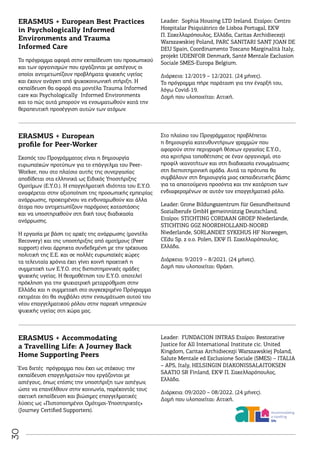 30
ERASMUS + European Best Practices
in Psychologically Informed
Environments and Trauma
Informed Care
Το πρόγραμμα αφορά στην εκπαίδευση του προσωπικού
και των οργανισμών που εργάζονται με αστέγους οι
οποίοι αντιμετωπίζουν προβλήματα ψυχικής υγείας
και έχουν ανάγκη από ψυχοκοινωνική στήριξη. Η
εκπαίδευση θα αφορά στα μοντέλα Trauma Informed
care και Psychologically Informed Environments
και το πώς αυτά μπορούν να ενσωματωθούν κατά την
θεραπευτική προσέγγιση αυτών των ατόμων.
Leader: Sophia Housing LTD Ireland. Εταίροι: Centro
Hospitalar Psiquiátrico de Lisboa Portugal, ΕΚΨ
Π. Σακελλαρόπουλος, Ελλάδα, Caritas Archidiecezji
Warszawskiej Poland, PARC SANITARI SANT JOAN DE
DEU Spain, Coordinamento Toscano Marginalità Italy,
projekt UDENFOR Denmark, Santé Mentale Exclusion
Sociale SMES-Europa Belgium.
Διάρκεια: 12/2019 – 12/2021. (24 μήνες).
Το πρόγραμμα πήρε παράταση για την έναρξή του,
λόγω Covid-19.
Δομή που υλοποιείται: Αττική.
ERASMUS + European
profile for Peer-Worker
Σκοπός του Προγράμματος είναι η δημιουργία
ευρωπαϊκών προτύπων για το επάγγελμα του Peer-
Worker, που στο πλαίσιο αυτής της συνεργασίας
αποδίδεται στα ελληνικά ως Ειδικός Υποστήριξης
Ομοτίμων (Ε.Υ.Ο.). Η επαγγελματική ιδιότητα του Ε.Υ.Ο.
αναφέρεται στην αξιοποίηση της προσωπικής εμπειρίας
ανάρρωσης, προκειμένου να ενδυναμωθούν και άλλα
άτομα που αντιμετωπίζουν παρόμοιες καταστάσεις
και να υποστηριχθούν στη δική τους διαδικασία
ανάρρωσης.
Η εργασία με βάση τις αρχές της ανάρρωσης (μοντέλο
Recovery) και της υποστήριξης από ομοτίμους (Peer
support) είναι άρρηκτα συνδεδεμένη με την τρέχουσα
πολιτική της Ε.Ε. και σε πολλές ευρωπαϊκές χώρες
τα τελευταία χρόνια έχει γίνει κοινή πρακτική η
συμμετοχή των Ε.Υ.Ο. στις διεπιστημονικές ομάδες
ψυχικής υγείας. Η θεσμοθέτηση του Ε.Υ.Ο. αποτελεί
πρόκληση για την ψυχιατρική μεταρρύθμιση στην
Ελλάδα και η συμμετοχή στο συγκεκριμένο Πρόγραμμα
εκτιμάται ότι θα συμβάλει στην ενσωμάτωση αυτού του
νέου επαγγελματικού ρόλου στην παροχή υπηρεσιών
ψυχικής υγείας στη χώρα μας.
Στο πλαίσιο του Προγράμματος προβλέπεται
η δημιουργία κατευθυντήριων γραμμών που
αφορούν στην περιγραφή θέσεων εργασίας Ε.Υ.Ο.,
στα κριτήρια τοποθέτησης σε έναν οργανισμό, στο
προφίλ ικανοτήτων και στη διαδικασία ενσωμάτωσης
στη διεπιστημονική ομάδα. Αυτά τα πρότυπα θα
συμβάλουν στη δημιουργία μιας εκπαιδευτικής βάσης
για τα απαιτούμενα προσόντα και την κατάρτιση των
ενδιαφερομένων σε αυτόν τον επαγγελματικό ρόλο.
Leader: Grone Bildungszentrum für Gesundheitsund
Sozialberufe GmbH gemeinnützig Deutschland.
Εταίροι: STICHTING CORDAAN GROEP Niederlande,
STICHTING GGZ NOORDHOLLAND-NOORD
Niederlande, SORLANDET SYKEHUS HF Norwegen,
CEdu Sp. z o.o. Polen, ΕΚΨ Π. Σακελλαρόπουλος,
Ελλάδα.
Διάρκεια: 9/2019 – 8/2021. (24 μήνες).
Δομή που υλοποιείται: Θράκη.
ΕRASMUS + Accommodating
a Travelling Life: A Journey Back
Home Supporting Peers
Ένα διετές πρόγραμμα που έχει ως στόχους: την
εκπαίδευση επαγγελματιών που εργάζονται με
αστέγους, όπως επίσης την υποστήριξη των αστέγων,
ώστε να επανέλθουν στην κοινωνία, παρέχοντάς τους
σχετική εκπαίδευση και βιώσιμες επαγγελματικές
λύσεις ως «Πιστοποιημένοι Ομότιμοι-Υποστηρικτές»
(Journey Certified Supporters).
Leader: FUNDACION INTRAS Εταίροι: Restorative
Justice for All International Institute cic. United
Kingdom, Caritas Archidiecezji Warszawskiej Poland,
Salute Mentale ed Esclusione Sociale (SMES) – ITALIA
– APS, Italy, HELSINGIN DIAKONISSALAITOKSEN
SAATIO SR Finland, ΕΚΨ Π. Σακελλαρόπουλος,
Ελλάδα.
Διάρκεια: 09/2020 – 08/2022. (24 μήνες).
Δομή που υλοποιείται: Αττική.
 