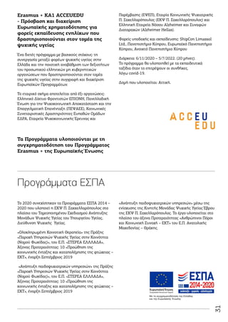 31
«Ανάπτυξη παιδοψυχιατρικών υπηρεσιών» μέσω της
ενίσχυσης της Κινητής Μονάδας Ψυχικής Υγείας Έβρου
της ΕΚΨ Π. Σακελλαρόπουλος. Το έργο υλοποιείται στο
πλαίσιο του άξονα Προτεραιότητας «Ανθρώπινοι Πόροι
και Κοινωνική Συνοχή – ΕΚΤ» του Ε.Π. Ανατολικής
Μακεδονίας – Θράκης.
Erasmus + KA1 ACCEUEDU
- Πρόσβαση και διαχείριση
Ευρωπαϊκής χρηματοδότησης για
φορείς εκπαίδευσης ενηλίκων που
δραστηριοποιούνται στον τομέα της
ψυχικής υγείας
Ένα διετές πρόγραμμα με βασικούς στόχους: τη
συνεργασία μεταξύ φορέων ψυχικής υγείας στην
Ελλάδα και την ποιοτική αναβάθμιση των δεξιοτήτων
του προσωπικού ελληνικών μη κυβερνητικών
οργανώσεων που δραστηριοποιούνται στον τομέα
της ψυχικής υγείας στην συγγραφή και διαχείριση
Ευρωπαϊκών Προγραμμάτων.
Το εταιρικό σχήμα αποτελείται από έξι οργανώσεις:
Ελληνικό Δίκτυο Φροντιστών ΕΠΙΟΝΗ, Πανελλαδική
Ένωση για την Ψυχοκοινωνική Αποκατάσταση και την
Επαγγελματική Επανένταξη (ΠΕΨΑΕΕ), Κοινωνικές
Συνεταιριστικές Δραστηριότητες Ευπαθών Ομάδων
ΕΔΡΑ, Εταιρεία Ψυχοκοινωνικής Έρευνας και
Παρέμβασης (ΕΨΕΠ), Εταιρία Κοινωνικής Ψυχιατρικής
Π. Σακελλαρόπουλος (ΕΚΨ Π. Σακελλαρόπουλος) και
Ελληνική Εταιρεία Νόσου Alzheimer και Συναφών
Διαταραχών (Alzheimer Hellas).
Φορείς υποδοχής και εκπαίδευσης: ShipCon Limassol
Ltd., Πανεπιστήμιο Κύπρου, Ευρωπαϊκό Πανεπιστήμιο
Κύπρου, Ανοικτό Πανεπιστήμιο Κύπρου
Διάρκεια: 6/11/2020 – 5/7/2022. (20 μήνες).
Το πρόγραμμα θα υλοποιηθεί με τα εκπαιδευτικά
ταξίδια όταν το επιτρέψουν οι συνθήκες,
λόγω covid-19.
Δομή που υλοποιείται: Αττική.
Το 2020 συνεχίστηκαν τα Προγράμματα ΕΣΠΑ 2014 –
2020 που υλοποιεί η ΕΚΨ Π. Σακκελλαρόπουλος στο
πλαίσιο του Τομεοποιημένου Σχεδιασμού Ανάπτυξης
Μονάδων Ψυχικής Υγείας του Υπουργείου Υγείας,
Διεύθυνση Ψυχικής Υγείας.
«Ολοκληρωμένη Κοινοτική Θεραπεία» της Πράξης
«Παροχή Υπηρεσιών Ψυχικής Υγείας στην Κοινότητα
(Νομού Φωκίδας)», του Ε.Π. «ΣΤΕΡΕΑ ΕΛΛΛΑΔΑ»,
Άξονας Προτεραιότητας: 10 «Προώθηση της
κοινωνικής ένταξης και καταπολέμησης της φτώχειας –
ΕΚΤ», έναρξη Σεπτέμβριος 2019
«Ανάπτυξη παιδοψυχιατρικών υπηρεσιών» της Πράξης
«Παροχή Υπηρεσιών Ψυχικής Υγείας στην Κοινότητα
(Νομού Φωκίδας)», του Ε.Π. «ΣΤΕΡΕΑ ΕΛΛΛΑΔΑ»,
Άξονας Προτεραιότητας: 10 «Προώθηση της
κοινωνικής ένταξης και καταπολέμησης της φτώχειας –
ΕΚΤ», έναρξη Σεπτέμβριος 2019
Τα Προγράμματα υλοποιούνται με τη
συγχρηματοδότηση του Προγράμματος
Erasmus + της Ευρωπαϊκής Ένωσης
Προγράμματα ΕΣΠΑ
Με τη συγχρηματοδότηση της Ελλάδας
και της Ευρωπαϊκής Ένωσης
 