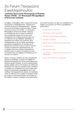 36
Το Σάββατο 14 Νοεμβρίου 2020, η Εταιρία Κοινωνικής
Ψυχιατρικής Π. Σακελλαρόπουλος, διοργάνωσε το
2ο Forum Παναγιώτης Σακελλαρόπουλος – Διάλογοι
Κοινωνικής Ψυχιατρικής  Ψυχικής Υγείας. Το θέμα
του φετινού Forum ήταν COVID – 19: Ψυχιατρική
Μεταρρύθμιση  Κοινωνική Αλλαγή. Πρόκειται
για ένα θεσμό που έχει ως στόχο τη συνάντηση
της επιστημονικής κοινότητας και όλων όσων
ενδιαφέρονται για τα θέματα ψυχικής υγείας, για
την εδραίωση της πρωτοβάθμιας περίθαλψης, τη
δημιουργία νέων Δομών στην κοινότητα, ιδίως
παιδοψυχιατρικών, και την εξέλιξη μιας βιώσιμης
ψυχιατρικής μεταρρύθμισης. Το έναυσμα για τη
διοργάνωση, αποτελούν τα δύο έτη από την φυσική
απουσία του Παναγιώτη Σακελλαρόπουλου, και
η επιθυμία παλιών και νεότερων επαγγελματιών
ψυχικής υγείας να τιμήσουν τη μνήμη και το έργο
του, διατηρώντας την παράδοση του διαλόγου με την
κοινωνία των πολιτών.
Παρά τις ιδιαίτερες συνθήκες που έχουν διαμορφωθεί
εξαιτίας της πανδημίας, οι οποίες και επέβαλαν τη
διαδικτυακή διεξαγωγή του Forum, αναπτύχθηκε ένας
διάλογος υψηλού επιπέδου, τον οποίο παρακολούθησε
μεγάλος αριθμός πολιτών. Στη διάρκεια της εκδήλωσης,
εκπρόσωποι του χώρου της ψυχικής υγείας, κατέθεσαν
τις απόψεις και τις προτάσεις τους για την μέχρι τώρα
πορεία της ψυχιατρικής μεταρρύθμισης και τις νέες
συνθήκες που διαμορφώνονται εξαιτίας της πανδημίας
Covid-19, καθώς και για το μέλλον της ψυχικής υγείας,
με γνώμονα τις κοινωνικές αλλαγές που επιφέρει και
θα επιφέρει η σημερινή παγκόσμια υγειονομική κρίση.
2ο Forum Παναγιώτης
Σακελλαρόπουλος
Οι κεντρικές προτάσεις και ιδέες που αναδύθηκαν στη
διάρκεια των εργασιών του Forum, περιλαμβάνουν,
μεταξύ άλλων:
•
• συνεργασία και συστράτευση
•
• αλληλεγγύη, συνοχή, ψυχραιμία
•
• διαδίκτυο νέο φιλικό μέσο προσέγγισης
•
• κορωνίδα η πρόληψη
•
• έμφαση στο νέο πληθυσμό, παιδιά και έφηβοι
•
• κοινωνικά δίκτυα
•
• τέχνη και πολιτισμός
•
• νέα ισοτιμία των ανθρώπων με ψυχοκοινωνικά
προβλήματα
•
• εμπιστοσύνη, δέσμευση και συμμετοχή
«Διάλογοι Κοινωνικής Ψυχιατρικής  Ψυχικής
Υγείας: COVID – 19: Ψυχιατρική Μεταρρύθμιση
 Κοινωνική Αλλαγή»
 