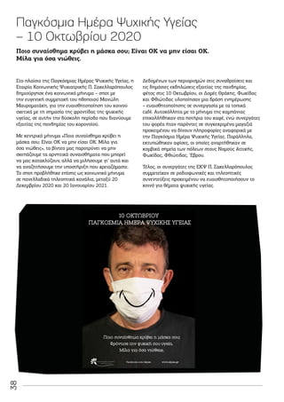 38
Παγκόσμια Ημέρα Ψυχικής Υγείας
– 10 Οκτωβρίου 2020
Στο πλαίσιο της Παγκόσμιας Ημέρας Ψυχικής Υγείας, η
Εταιρία Κοινωνικής Ψυχιατρικής Π. Σακελλαρόπουλος
δημιούργησε ένα κοινωνικό μήνυμα – σποτ με
την ευγενική συμμετοχή του ηθοποιού Μανώλη
Μαυροματάκη, για την ευαισθητοποίηση του κοινού
σχετικά με τη σημασία της φροντίδας της ψυχικής
υγείας, σε αυτήν την δύσκολη περίοδο που διανύουμε
εξαιτίας της πανδημίας του κορoνοϊού.
Με κεντρικό μήνυμα «Ποιο συναίσθημα κρύβει η
μάσκα σου; Είναι ΟΚ να μην είσαι ΟΚ. Μίλα για
όσα νιώθεις», το βίντεο μας παροτρύνει να μην
σκεπάζουμε τα αρνητικά συναισθήματα που μπορεί
να μας κατακλύζουν, αλλά να μιλήσουμε γι’ αυτά και
να αναζητήσουμε την υποστήριξη που χρειαζόμαστε.
Το σποτ προβλήθηκε επίσης ως κοινωνικό μήνυμα
σε πανελλαδικά τηλεοπτικά κανάλια, μεταξύ 20
Δεκεμβρίου 2020 και 20 Ιανουαρίου 2021.
Δεδομένων των περιορισμών στις συναθροίσεις και
τις δημόσιες εκδηλώσεις εξαιτίας της πανδημίας,
φέτος στις 10 Οκτωβρίου, οι Δομές Θράκης, Φωκίδας
και Φθιώτιδας υλοποίησαν μια δράση ενημέρωσης
– ευαισθητοποίησης σε συνεργασία με τα τοπικά
café. Αυτοκόλλητα με το μήνυμα της καμπάνιας
επικολλήθηκαν στα ποτήρια του καφέ, ενώ συνεργάτες
του φορέα ήταν παρόντες σε συγκεκριμένα μαγαζιά
προκειμένου να δίνουν πληροφορίες αναφορικά με
την Παγκόσμια Ημέρα Ψυχικής Υγείας. Παράλληλα,
εκτυπώθηκαν αφίσες, οι οποίες αναρτήθηκαν σε
κομβικά σημεία των πόλεων στους Νομούς Αττικής,
Φωκίδας, Φθιώτιδας, ‘Εβρου.
Τέλος, οι συνεργάτες της ΕΚΨ Π. Σακελλαρόπουλος
συμμετείχαν σε ραδιοφωνικές και τηλεοπτικές
συνεντεύξεις προκειμένου να ευαισθητοποιήσουν το
κοινό για θέματα ψυχικής υγείας.
Ποιο συναίσθημα κρύβει η μάσκα σου; Είναι ΟΚ να μην είσαι ΟΚ.
Μίλα για όσα νιώθεις.
Ποιο συναίσθημα κρύβει η μάσκα σου;
Φρόντισε την ψυχική σου υγεία.
Μίλα για όσα νιώθεις.
10 ΟΚΤΩΒΡΙΟΥ
ΠΑΓΚΟΣΜΙΑ ΗΜΕΡΑ ΨΥΧΙΚΗΣ ΥΓΕΙΑΣ
Facebook.com/ekpse www.ekpse.gr
 