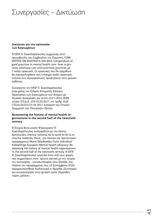 43
Δικτύωση για την προστασία
των δικαιωμάτων
Η ΕΚΨ Π. Σακελλαρόπουλος συμμετείχε στην
πρωτοβουλία του Συμβουλίου της Ευρώπης, COM-
MITTEE ON BIOETHICS (DH-BIO), Compendium of
good practices in mental health care- how to pro-
mote voluntary care and treatment practices, με
7 καλές πρακτικές. Οι πρακτικές που θα εγκριθούν
θα συμπεριληφθούν στις επίσημες καλές πρακτικές
ενάντια στις εξαναγκαστικές προσεγγίσεις στην ψυχική
ασθένεια.
Συνεργάτης της ΕΚΨ Π. Σακελλαρόπουλος
είναι μέλος της Ειδικής Επιτροπής Ελέγχου
Προστασίας των Δικαιωμάτων των Ατόμων με
Ψυχικές Διαταραχές για τα έτη 2017-2022 (ΦΕΚ
τεύχος Υ.Ο.Δ.Δ. 229/16.05.2017, υπ’ αριθμ. Α1β/
Γ.Π.οικ.36223/15-05-2017 απόφαση του Γενικού
Γραμματέα του Υπουργείου Υγείας).
Reassessing the history of mental health or-
ganizations in the second half of the twentieth
century
Η Εταιρία Κοινωνικής Ψυχιατρικής Π.
Σακελλαρόπουλος συνεργάζεται με την Δέσπω
Κριτσωτάκη, Institut national de la santé et de la re-
cherche médicale, Paris, στο πλαίσιο του ερευνητικού
προγράμματος Marie Sklodowska-Curie individual
Fellowships European Mental health advocacy: Re-
assessing the history of mental health organizations
in the second half of the twentieth century. Η ΕΚΨ
Π. Σακελλαρόπουλος αποτελεί έναν από τους φορείς
που συμμετέχουν στην έρευνα σχετικά με την ιστορία
της συνηγορίας - αυτοσυνηγορίας στην Ελλάδα. Στο
πλαίσιο του προγράμματος στις 19 Σεπτεμβρίου 2020
πραγματοποιήθηκε διαδικτυακά η Ημερίδα «Συνηγορία
και αυτοσυνηγορία στην ψυχική υγεία: Παρελθόν,
παρόν, μέλλον».
Συνεργασίες - Δικτύωση
 
