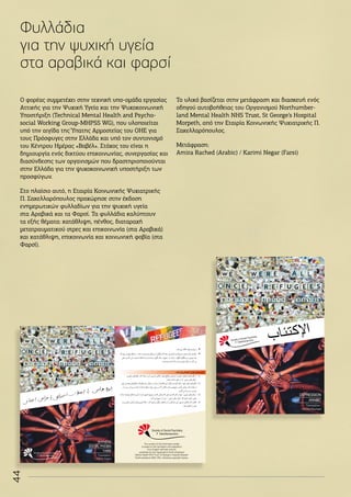 44
Φυλλάδια
για την ψυχική υγεία
στα αραβικά και φαρσί
Ο φορέας συμμετέχει στην τεχνική υπο-ομάδα εργασίας
Αττικής για την Ψυχική Υγεία και την Ψυχοκοινωνική
Υποστήριξη (Technical Mental Health and Psycho-
social Working Group-MHPSS WG), που υλοποιείται
υπό την αιγίδα της Ύπατης Αρμοστείας του ΟΗΕ για
τους Πρόσφυγες στην Ελλάδα και υπό τον συντονισμό
του Κέντρου Ημέρας «Βαβέλ». Στόχος του είναι η
δημιουργία ενός δικτύου επικοινωνίας, συνεργασίας και
διασύνδεσης των οργανισμών που δραστηριοποιούνται
στην Ελλάδα για την ψυχοκοινωνική υποστήριξη των
προσφύγων.
Στο πλαίσιο αυτό, η Εταιρία Κοινωνικής Ψυχιατρικής
Π. Σακελλαρόπουλος προχώρησε στην έκδοση
ενημερωτικών φυλλαδίων για την ψυχική υγεία
στα Αραβικά και τα Φαρσί. Τα φυλλάδια καλύπτουν
τα εξής θέματα: κατάθλιψη, πένθος, διαταραχή
μετατραυματικού στρες και επικοινωνία (στα Αραβικά)
και κατάθλιψη, επικοινωνία και κοινωνική φοβία (στα
Φαρσί).
Το υλικό βασίζεται στην μετάφραση και διασκευή ενός
οδηγού αυτοβοήθειας του Οργανισμού Northumber-
land Mental Health NHS Trust, St George’s Hospital
Morpeth, από την Εταιρία Κοινωνικής Ψυχιατρικής Π.
Σακελλαρόπουλος.
Μετάφραση:
Amira Rached (Arabic) / Karimi Negar (Farsi)
‫ب‬‫ا‬‫ئ‬‫ت‬‫ك‬‫إل‬‫ا‬
DEPRESSION
ARABIC
Translation:
Amira Rached
Me
No
The content of this information leaflet
is based on the translation and adaptation
of an English self-help manual,
published by the Organization Northumberland
Mental Health NHS Trust, St George’s Hospital Morpeth
Northumberland NE61 2NU, following copyright license.
4
(
‫در‬ ‫واقﻌﺎ‬‫که‬ ‫کنﺪ‬‫نﮕﺎه‬‫و‬‫نکنﺪ‬‫تمرکز‬‫خود‬‫روی‬‫بر‬‫که‬‫کنﺪ‬‫سﻌﯽ‬‫توانﺪ‬ ‫ﻤﯽ‬‫گﯿرد‬‫ﻤﯽ‬‫ار‬‫ر‬‫ق‬‫جمﻊ‬‫در‬‫ﺷخﺺ‬‫که‬‫زﻤﺎنﯽ‬
‫ﻤﯽ‬‫چه‬‫او‬‫بر‬‫و‬‫دور‬
‫بﯿشتر‬ ‫و‬‫کرده‬‫نﮕﺎه‬ ‫ا‬‫ر‬‫ان‬‫ر‬‫دیﮕ‬‫کنﺪ‬‫سﻌﯽ‬.‫گذرد‬
‫و‬‫بﺎﺷﺪ‬‫ان‬‫ر‬‫دیﮕ‬‫سخنﺎن‬‫روی‬‫بر‬‫تمرکزش‬‫کنﺪ‬‫سﻌﯽ‬
‫عﻼیم‬‫این‬ ‫که‬‫بﺎﺷﺪ‬‫ﻤتوجه‬.‫نترسﺪ‬‫سکوت‬‫از‬ ‫و‬‫کنﺪ‬‫صحبت‬‫عجوﻻنه‬‫که‬‫نکنﺪ‬‫سﻌﯽ‬.‫خود‬‫ﻤنفﯽ‬‫افکﺎر‬‫روی‬ ‫بر‬‫نه‬
‫جسمﯽ‬
‫ان‬‫ر‬‫دیﮕ‬ ‫کنﺪ‬‫ﻤﯽ‬‫اﺣسﺎس‬ ‫او‬‫که‬
‫ﻤﯽ‬‫جمﻊ‬‫در‬‫که‬‫زﻤﺎنﯽ‬،‫عﻼیم‬‫این‬ ‫روی‬‫بر‬‫که‬ ‫کنﺪ‬‫سﻌﯽ‬‫و‬ ‫بﯿننﺪ‬‫نمﯽ‬ ‫ا‬‫ر‬‫ن‬
ٓ
‫ا‬
‫نکنﺪ‬‫تمرکز‬‫بﺎﺷﺪ‬
.
۵
(
‫س‬
‫جمﻊ‬‫در‬‫که‬‫زﻤﺎنﯽ‬‫کنﺪ‬‫ﻌﯽ‬
‫دارد‬‫ﺣضور‬
‫از‬

‫رفتﺎر‬
‫ایمنﯽ‬‫هﺎی‬

‫کنﺪ‬‫ﭘرهﯿز‬
.
‫رفتﺎر‬
‫ﻤثﺎل‬ ‫ای‬‫ر‬‫ب‬‫ایمنﯽ‬‫هﺎی‬
‫ﺷﺎﻤﻞ‬
‫ذیﻞ‬‫ﻤوارد‬
‫بﺎﺷنﺪ‬ ‫ﻤﯽ‬
:

‫کنﺪ‬‫نمﯽ‬‫نﮕﺎه‬‫اد‬‫ر‬‫اف‬‫درچشم‬
.

‫ﻤﯽ‬‫صحبت‬‫کم‬‫خودش‬
‫در‬‫ان‬‫ر‬‫دیﮕ‬‫که‬‫دهﺪ‬‫ﻤﯽ‬‫اجﺎزه‬‫و‬‫کنﺪ‬
‫بجﺎی‬
.‫کننﺪ‬‫صحبت‬‫او‬
‫رود‬‫ﻤﯽ‬‫فرو‬‫فکر‬‫به‬
‫که‬
.‫بﮕویﺪ‬‫چﮕونه‬‫و‬ ‫ا‬‫ر‬‫چﯿزی‬‫چه‬
‫ﻤﯿ‬‫گوش‬‫یﮏ‬‫در‬‫جمﻊ‬‫در‬‫بﯿشتر‬
‫ن‬
‫سﻌﯽ‬‫و‬‫کنﺪ‬‫ﻤﯽ‬‫صحبت‬‫عجله‬‫بﺎ‬‫و‬‫شﯿنﺪ‬
‫ﻤﯿشنﺎسﺪ‬ ‫ا‬‫ر‬‫او‬ ‫که‬‫بشﯿنﺪ‬‫فردی‬‫کنﺎر‬‫در‬‫کنﺪ‬‫ﻤﯽ‬
.
‫باید‬ ‫فرد‬ ‫اجتماعی‬‫اس‬‫ر‬‫ه‬‫درمان‬‫ای‬‫ر‬‫ب‬
:
1
(
‫گونه‬‫از‬
‫ﻤ‬‫هﺎی‬
‫تفﺎوت‬
‫عﻼیم‬.‫ﺷود‬‫ﻤطلﻊ‬‫اجتمﺎعﯽ‬‫اس‬‫ر‬‫ه‬
‫جسمﯽ‬
‫فکر‬.‫کنﺪ‬‫درک‬ ‫ا‬‫ر‬ ‫ن‬
ٓ
‫ا‬
‫و‬ ‫ﻤنفﯽ‬‫هﺎی‬

‫رفتﺎر‬
‫ایمنﯽ‬‫هﺎی‬

‫در‬ ‫ا‬‫ر‬
‫ب‬‫داﺷته‬‫نظر‬
‫ﺎﺷﺪ‬
.
2
(
‫فکر‬
‫فکر‬‫این‬‫دﻻیﻞ‬‫و‬ ‫کرده‬‫کم‬ ‫ا‬‫ر‬‫خود‬‫ﻤنفﯽ‬‫هﺎی‬
‫فکر‬‫این‬‫قبﺎل‬‫در‬.‫بﯿﺎبﺪ‬ ‫ا‬‫ر‬‫هﺎ‬
‫فکر‬‫از‬ ‫هﺎ‬
‫ﻤﻌتﺪل‬‫هﺎی‬
‫تری‬
‫کنﺪ‬‫تﻼش‬‫بﺎﺷﺪ‬‫ﻤﯽ‬‫جمﻊ‬‫در‬‫که‬‫زﻤﺎنﯽ‬.‫کنﺪ‬‫استفﺎده‬
‫بر‬
‫در‬ ‫ببﯿنﺪ‬‫بﯿشتر‬‫و‬ ‫بﺎﺷﺪ‬‫نﺪاﺷته‬‫تمرکز‬‫خود‬‫روی‬
‫گذرد‬‫ﻤﯽ‬‫چه‬‫او‬ ‫بر‬‫و‬‫دور‬
.
3
(

‫رفتﺎر‬
‫ایمنﯽ‬‫هﺎی‬

‫و‬‫کنﺪ‬‫کم‬ ‫ا‬‫ر‬‫خود‬
‫جمﻊ‬‫در‬‫که‬‫زﻤﺎنﯽ‬‫کنﺪ‬‫سﻌﯽ‬
‫دارد‬‫ﺣضور‬
‫ﻤواجه‬‫ﻤشکﻞ‬‫این‬‫بﺎ‬
‫ن‬
‫بﺎﺷﺪ‬
‫که‬‫نﺪهﺪ‬‫اجﺎزه‬‫یﻌنﯽ‬

‫رفتﺎر‬
‫ایمنﯽ‬ ‫هﺎی‬

‫کنﺪ‬‫دور‬ ‫جمﻊ‬‫از‬ ‫ا‬‫ر‬‫او‬
.
4
(
‫عﻼیم‬‫کنﺪ‬‫تﻼش‬
‫جسمﯽ‬
‫اه‬‫ر‬‫بﺎ‬ ‫ا‬‫ر‬‫ﻤشکﻞ‬‫این‬
‫تمرین‬‫ﻤثﻼ‬،‫کنﺪ‬‫هﯿم‬‫تر‬‫دیﮕر‬‫هﺎی‬
‫یﺎ‬ ‫و‬‫بخش‬‫اﻤش‬‫ر‬ٓ‫ا‬‫هﺎی‬
‫غﯿره‬
.‫دهﺪ‬‫انجﺎم‬ ‫ا‬‫ر‬
SHYNESS
SOCIAL PHOBIA
FARSI
Translation:
Karimi Negar
4
(
‫در‬ ‫واقﻌﺎ‬‫که‬ ‫کنﺪ‬‫نﮕﺎه‬‫و‬‫نکنﺪ‬‫تمرکز‬‫خود‬‫روی‬‫بر‬‫که‬‫کنﺪ‬‫سﻌﯽ‬‫توانﺪ‬ ‫ﻤﯽ‬‫گﯿرد‬‫ﻤﯽ‬‫ار‬‫ر‬‫ق‬‫جمﻊ‬‫در‬‫ﺷخﺺ‬‫که‬‫زﻤﺎنﯽ‬
‫ﻤﯽ‬‫چه‬‫او‬‫بر‬‫و‬‫دور‬
‫بﯿشتر‬ ‫و‬‫کرده‬‫نﮕﺎه‬ ‫ا‬‫ر‬‫ان‬‫ر‬‫دیﮕ‬‫کنﺪ‬‫سﻌﯽ‬.‫گذرد‬
‫و‬‫بﺎﺷﺪ‬‫ان‬‫ر‬‫دیﮕ‬‫سخنﺎن‬‫روی‬‫بر‬‫تمرکزش‬‫کنﺪ‬‫سﻌﯽ‬
‫عﻼیم‬‫این‬ ‫که‬‫بﺎﺷﺪ‬‫ﻤتوجه‬.‫نترسﺪ‬‫سکوت‬‫از‬ ‫و‬‫کنﺪ‬‫صحبت‬‫عجوﻻنه‬‫که‬‫نکنﺪ‬‫سﻌﯽ‬.‫خود‬‫ﻤنفﯽ‬‫افکﺎر‬‫روی‬ ‫بر‬‫نه‬
‫جسمﯽ‬
‫ان‬‫ر‬‫دیﮕ‬ ‫کنﺪ‬‫ﻤﯽ‬‫اﺣسﺎس‬ ‫او‬‫که‬
‫ﻤﯽ‬‫جمﻊ‬‫در‬‫که‬‫زﻤﺎنﯽ‬،‫عﻼیم‬‫این‬ ‫روی‬‫بر‬‫که‬ ‫کنﺪ‬‫سﻌﯽ‬‫و‬ ‫بﯿننﺪ‬‫نمﯽ‬ ‫ا‬‫ر‬‫ن‬
ٓ
‫ا‬
‫نکنﺪ‬‫تمرکز‬‫بﺎﺷﺪ‬
.
۵
(
‫س‬
‫جمﻊ‬‫در‬‫که‬‫زﻤﺎنﯽ‬‫کنﺪ‬‫ﻌﯽ‬
‫دارد‬‫ﺣضور‬
‫از‬

‫رفتﺎر‬
‫ایمنﯽ‬‫هﺎی‬

‫کنﺪ‬‫ﭘرهﯿز‬
.
‫رفتﺎر‬
‫ﻤثﺎل‬ ‫ای‬‫ر‬‫ب‬‫ایمنﯽ‬‫هﺎی‬
‫ﺷﺎﻤﻞ‬
‫ذیﻞ‬‫ﻤوارد‬
‫بﺎﺷنﺪ‬ ‫ﻤﯽ‬
:

‫کنﺪ‬‫نمﯽ‬‫نﮕﺎه‬‫اد‬‫ر‬‫اف‬‫درچشم‬
.

‫ﻤﯽ‬‫صحبت‬‫کم‬‫خودش‬
‫در‬‫ان‬‫ر‬‫دیﮕ‬‫که‬‫دهﺪ‬‫ﻤﯽ‬‫اجﺎزه‬‫و‬‫کنﺪ‬
‫بجﺎی‬
.‫کننﺪ‬‫صحبت‬‫او‬
‫رود‬‫ﻤﯽ‬‫فرو‬‫فکر‬‫به‬
‫که‬
.‫بﮕویﺪ‬‫چﮕونه‬‫و‬ ‫ا‬‫ر‬‫چﯿزی‬‫چه‬
‫ﻤﯿ‬‫گوش‬‫یﮏ‬‫در‬‫جمﻊ‬‫در‬‫بﯿشتر‬
‫ن‬
‫سﻌﯽ‬‫و‬‫کنﺪ‬‫ﻤﯽ‬‫صحبت‬‫عجله‬‫بﺎ‬‫و‬‫شﯿنﺪ‬
‫ﻤﯿشنﺎسﺪ‬ ‫ا‬‫ر‬‫او‬ ‫که‬‫بشﯿنﺪ‬‫فردی‬‫کنﺎر‬‫در‬‫کنﺪ‬‫ﻤﯽ‬
.
‫باید‬ ‫فرد‬ ‫اجتماعی‬‫اس‬‫ر‬‫ه‬‫درمان‬‫ای‬‫ر‬‫ب‬
:
1
(
‫گونه‬‫از‬
‫ﻤ‬‫هﺎی‬
‫تفﺎوت‬
‫عﻼیم‬.‫ﺷود‬‫ﻤطلﻊ‬‫اجتمﺎعﯽ‬‫اس‬‫ر‬‫ه‬
‫جسمﯽ‬
‫فکر‬.‫کنﺪ‬‫درک‬ ‫ا‬‫ر‬ ‫ن‬
ٓ
‫ا‬
‫و‬ ‫ﻤنفﯽ‬‫هﺎی‬

‫رفتﺎر‬
‫ایمنﯽ‬‫هﺎی‬

‫در‬ ‫ا‬‫ر‬
‫ب‬‫داﺷته‬‫نظر‬
‫ﺎﺷﺪ‬
.
2
(
‫فکر‬
‫فکر‬‫این‬‫دﻻیﻞ‬‫و‬ ‫کرده‬‫کم‬ ‫ا‬‫ر‬‫خود‬‫ﻤنفﯽ‬‫هﺎی‬
‫فکر‬‫این‬‫قبﺎل‬‫در‬.‫بﯿﺎبﺪ‬ ‫ا‬‫ر‬‫هﺎ‬
‫فکر‬‫از‬ ‫هﺎ‬
‫ﻤﻌتﺪل‬‫هﺎی‬
‫تری‬
‫کنﺪ‬‫تﻼش‬‫بﺎﺷﺪ‬‫ﻤﯽ‬‫جمﻊ‬‫در‬‫که‬‫زﻤﺎنﯽ‬.‫کنﺪ‬‫استفﺎده‬
‫بر‬
‫در‬ ‫ببﯿنﺪ‬‫بﯿشتر‬‫و‬ ‫بﺎﺷﺪ‬‫نﺪاﺷته‬‫تمرکز‬‫خود‬‫روی‬
‫گذرد‬‫ﻤﯽ‬‫چه‬‫او‬ ‫بر‬‫و‬‫دور‬
.
3
(

‫رفتﺎر‬
‫ایمنﯽ‬‫هﺎی‬

‫و‬‫کنﺪ‬‫کم‬ ‫ا‬‫ر‬‫خود‬
‫جمﻊ‬‫در‬‫که‬‫زﻤﺎنﯽ‬‫کنﺪ‬‫سﻌﯽ‬
‫دارد‬‫ﺣضور‬
‫ﻤواجه‬‫ﻤشکﻞ‬‫این‬‫بﺎ‬
‫ن‬
‫بﺎﺷﺪ‬
‫که‬‫نﺪهﺪ‬‫اجﺎزه‬‫یﻌنﯽ‬

‫رفتﺎر‬
‫ایمنﯽ‬ ‫هﺎی‬

‫کنﺪ‬‫دور‬ ‫جمﻊ‬‫از‬ ‫ا‬‫ر‬‫او‬
.
4
(
‫عﻼیم‬‫کنﺪ‬‫تﻼش‬
‫جسمﯽ‬
‫اه‬‫ر‬‫بﺎ‬ ‫ا‬‫ر‬‫ﻤشکﻞ‬‫این‬
‫تمرین‬‫ﻤثﻼ‬،‫کنﺪ‬‫هﯿم‬‫تر‬‫دیﮕر‬‫هﺎی‬
‫یﺎ‬ ‫و‬‫بخش‬‫اﻤش‬‫ر‬ٓ‫ا‬‫هﺎی‬
‫غﯿره‬
.‫دهﺪ‬‫انجﺎم‬ ‫ا‬‫ر‬
 