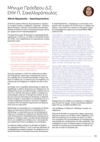 3
Μήνυμα Πρόεδρου Δ.Σ.
ΕΚΨ Π. Σακελλαρόπουλος
2020! Ένας χρόνος! Πλούτος, δημιουργικότητα, σύμπλευ-
ση, κούραση, εντάσεις, υπερβάσεις, ανατροπές… απώλειες…
Φάσεις δύσκολες, πιεστικές, πολυεπίπεδες, διασπαστικές…
έλλειψη συνέχειας και ροής, αποπροσανατολισμός, αδυνα-
μία, ομηρία από την παραπληροφόρηση!
Η Εταιρία Κοινωνικής Ψυχιατρικής Π. Σακελλαρόπουλος
χαρακτήρισε το 2020 ως «το ταξίδι της Επιτελικής Επιτρο-
πής 2020», όπου παράλληλα με τον κορωνοϊό και εν μέσω
κορωνοϊού, εμείς:
•
• μελετήσαμε το εξωτερικό περιβάλλον με τις πολιτικές,
οικονομικές, τεχνολογικές, νομικές παραμέτρους.
•
• μελετήσαμε το εσωτερικό περιβάλλον με τα δυνατά
και αδύνατα σημεία του φορέα και των Δομών (γεω-
γραφικές περιοχές).
•
• μελετήσαμε επίμονα, το τρόπο που αυτά διαπλέκονται:
Όχι μόνο μέσα από τις αθέμιτες αλληλοεπικαλύψεις
αλλά και μέσα από τις θεμιτές αλληλοσυμπληρώσεις!
•
• μελετήσαμε τη βιογραφία του οργανισμού για να
συνειδητοποιήσουμε τι μας διδάσκει η ιστορία του και
με ποιους τρόπους αντιμετωπίζει τις κρίσεις. Μ’ άλλα
λόγια, πώς χτίζεται η ανθεκτικότητα.
Αυτό μας πρόσφερε το 2020! Την ανθεκτικότητα! Μέσα
από το βίωμά μας, προσωπικά, επαγγελματικά, κοινωνι-
κά, να βρούμε και να συνειδητοποιήσουμε το νόημα που
έχουν οι πράξεις μας, οι ενέργειές μας, στα συμβάντα, στις
επιλογές μας και να βρούμε τη σημασία τους για τη ζωή
μας.
Αντλήσαμε από το παρελθόν, αξιολογήσαμε το παρόν και
σκεφθήκαμε το μέλλον. Εκτιμώντας και αξιολογώντας την
καθημερινότητά μας, συνειδητοποιούμε ο καθένας για τον
εαυτό του, αλλά και όλοι μαζί ως ομάδα, τη σημασία του
αναστοχασμού, αλλά και τη δύναμη του ανήκειν. Σε στιγ-
μές σαν αυτές που διανύσαμε και διανύουμε, η οργανική
ένταξη σε ομάδα, η αναγνώριση της γενεαλογίας της κι η
συνεχής επεξεργασία ζητημάτων ταυτότητας συμβάλλει
τα μέγιστα στην λειτουργική αντιμετώπιση των κρίσεων,
όπως αυτή του κορωνοϊού.
Μελετήσαμε τις συνεργασίες και τις συμμαχίες με άλλους
φορείς, με άλλα Δίκτυα εθνικά και ευρωπαϊκά για να
σχεδιάσουμε τις στρατηγικές μας και να δουλέψουμε με
τόλμη για τη συνέχεια του οράματος της Εταιρίας Κοινω-
νικής Ψυχιατρικής Π. Σακελλαρόπουλος. Προτεραιότητες
κρίσιμες κι αναγκαίες αφού η συνέχεια θα μας θωρακίσει
έναντι των απρόβλεπτων εξελίξεων και η καινοτομία θα
μας υπερασπιστεί έναντι της φθοράς της επανάληψης.
Οι επόμενες σελίδες ανοίγουν ως βεντάλια τις δράσεις
που πραγματοποιήθηκαν. Σ’ αυτό το μήνυμα οφείλουμε να
υπογραμμίσουμε ορισμένες φράσεις που γράφτηκαν στην
Ανοιχτή Επιστολή της Εταιρίας Κοινωνικής Ψυχιατρικής
Π. Σακελλαρόπουλος, αναφορικά με τις επιπτώσεις στην
ψυχική υγεία της κρίσης του Covid-19 και τις ευθύνες του
κράτους που εστάλη στην ηγεσία του Υπουργείου Υγείας,
σε συνεργαζόμενους φορείς και στα πανελλάδικά ΜΜΕ
(Ιούλιος 2020).
«Στην Ελλάδα, η οικονομική κρίση της δεκαετίας που
προηγήθηκε της πανδημίας, άφησε ανεξίτηλα τα ίχνη της
στον κοινωνικό χάρτη. Η υποβάθμιση του προνοιακού
κράτους κι η έκφρασή της, δια της περικοπής δαπανών
σε κρίσιμους τομείς όπως η υγεία, ευθύνεται όχι μόνο
για τις υποστελεχωμένες μονάδες υγείας και τον χαμηλό
αριθμό κλινών ΜΕΘ, αλλά και τις ελλείψεις στον τομέα της
ψυχικής υγείας, με την Ψυχιατρική Μεταρρύθμιση που
ξεκίνησε πριν 40 χρόνια, να παραμένει ημιτελής. Η Εταιρία
Κοινωνικής Ψυχιατρικής Π.Σακελλαρόπουλος, συνεχίζει να
συνδέεται με το εγχείρημα για μια πρωτοβάθμια δωρεάν
και δημόσια παροχή υπηρεσιών, συνεχίζει και την αντιλαμ-
βάνεται ως απόλυτη προτεραιότητα. Σήμερα περισσότερο
παρά ποτέ. Εργαστήκαμε πολλοί και πολύ γι΄αυτό: αν όχι
τώρα, τότε πότε, αν όχι εμείς, τότε ποιοι;
Γίνεται πλέον σαφές ότι είναι επιτακτική η ανάγκη να
ολοκληρωθεί η Ψυχιατρική Μεταρρύθμιση της χώρας μας,
μέσω της ανάπτυξης υπηρεσιών πρωτοβάθμιας περίθαλ-
ψης και πρόληψης των ψυχιατρικών διαταραχών, της δια-
τήρησης και ενδυνάμωσής των διαθέσιμων υπηρεσιών ψυ-
χικής υγείας, της δημιουργίας νέων Δομών στην κοινότητα,
ιδίως παιδοψυχιατρικών και της σταδιακής αντικατάστα-
σης των δομών ιδρυματικού τύπου, από ανθρώπινες δομές
ψυχοκοινωνικής φροντίδας. Οι επιτυχίες μας, συνεπώς, θα
πρέπει να μετασχηματίζονται σε εναύσματα για καινούριες
κατακτήσεις και όχι σε ομηρικούς λωτούς που μας κάνουν
να ξεχνάμε τις αδυναμίες μας ως κράτους και ως κοινω-
νίας. Δεν θα μπορούσαμε άραγε αυτή την πανστρατιά που
διαμορφώθηκε για την αντιμετώπιση της πανδημίας να
την αξιοποιήσουμε, έτσι ώστε η ψυχιατρική μεταρρύθμιση
να βρει ένα αίσιο τέλος ή ακόμα καλύτερα μια λειτουργική
μορφή;»
Παραμένουμε στις επάλξεις της γιατρειάς των ανθρώπων,
μιας έννοιας που σήμερα γίνεται περισσότερο καθολική
παρά ποτέ, με την βαθιά πεποίθηση πως:
«Δεν αλλάζουμε τη διάγνωση, αλλάζουμε τη μοίρα των
ανθρώπων».
Κλείνοντας θα ήθελα να ευχαριστήσω θερμά, προσωπικά,
αλλά και εκ μέρους του ΔΣ όλους όσους συμβάλλατε στην
καλή λειτουργία μας και συνέχιση του έργου, και όλους
τους συνεργάτες που ανταποκρίθηκαν με επαγγελματισμό,
ευσυνειδησία και υπευθυνότητα στις νέες προκλήσεις που
αναδύθηκαν σε αυτή τη δύσκολη χρονιά. Η παρουσία σας
συνεχίζει να αποτελεί μια αναντικατάστατη σύνδεση του
χτες και του αύριο της Εταιρίας μας!
Αθηνά Φραγκούλη – Σακελλαροπούλου
 