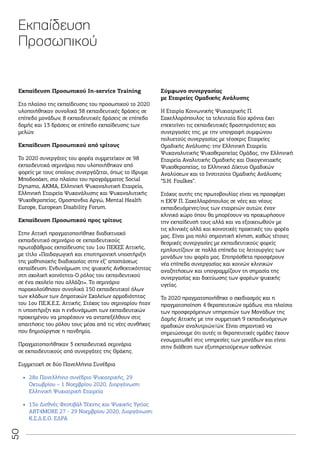 50
Εκπαίδευση Προσωπικού Ιn-service Training
Στο πλαίσιο της εκπαίδευσης του προσωπικού το 2020
υλοποιήθηκαν συνολικά 38 εκπαιδευτικές δράσεις σε
επίπεδο μονάδων, 8 εκπαιδευτικές δράσεις σε επίπεδο
δομής και 13 δράσεις σε επίπεδο εκπαίδευσης των
μελών.
Εκπαίδευση Προσωπικού από τρίτους
Το 2020 συνεργάτες του φορέα συμμετείχαν σε 98
εκπαιδευτικά σεμινάρια που υλοποιήθηκαν από
φορείς με τους οποίους συνεργάζεται, όπως το ίδρυμα
Μποδοσάκη, στο πλαίσιο του προγράμματος Social
Dynamo, ΑΚΜΑ, Ελληνική Ψυχαναλυτική Εταιρεία,
Ελληνική Εταιρεία Ψυχανάλυσης και Ψυχαναλυτικής
Ψυχοθεραπείας, Ομοσπονδια Αργώ, Mental Health
Europe, European Disability Forum.
Εκπαίδευση Προσωπικού προς τρίτους
Στην Αττική πραγματοποιήθηκε διαδικτυακό
εκπαιδευτικό σεμινάριο σε εκπαιδευτικούς
πρωτοβάθμιας εκπαίδευσης του 1ου ΠΕΚΕΣ Αττικής,
με τίτλο «Παιδαγωγική και επιστημονική υποστήριξη
της μαθησιακής διαδικασίας στην εξ’ αποστάσεως
εκπαίδευση: Ενδυνάμωση της ψυχικής Ανθεκτικότητας
στη σχολική κοινότητα-Ο ρόλος του εκπαιδευτικού
σε ένα σχολείο που αλλάζει». To σεμινάριο
παρακολούθησαν συνολικά 150 εκπαιδευτικοί όλων
των κλάδων των Δημοτικών Σχολείων αρμοδιότητας
του 1ου ΠΕ.Κ.Ε.Σ. Αττικής. Στόχος του σεμιναρίου ήταν
η υποστήριξη και η ενδυνάμωση των εκπαιδευτικών
προκειμένου να μπορέσουν να ανταπεξέλθουν στις
απαιτήσεις του ρόλου τους μέσα από τις νέες συνθήκες
που δημιούργησε η πανδημία.
Πραγματοποιήθηκαν 3 εκπαιδευτικά σεμινάρια
σε εκπαιδευτικούς από συνεργάτες της Θράκης.
Συμμετοχή σε δύο Πανελλήνια Συνέδρια
•
• 28ο Πανελλήνιο συνέδριο Ψυχιατρικής, 29
Οκτωβρίου – 1 Νοεμβρίου 2020, Διοργάνωση:
Ελληνική Ψυχιατρική Εταιρεία
•
• 13o Διεθνές Φεστιβάλ Τέχνης και Ψυχικής Υγείας
ART4MORE 27 - 29 Νοεμβρίου 2020, Διοργάνωση:
Κ.Σ.Δ.Ε.Ο. ΕΔΡΑ
Σύμφωνο συνεργασίας
με Εταιρείες Ομαδικής Ανάλυσης
Η Εταιρία Κοινωνικής Ψυχιατρικής Π.
Σακελλαρόπουλος τα τελευταία δύο χρόνια έχει
επεκτείνει τις εκπαιδευτικές δραστηριότητες και
συνεργασίες της, με την υπογραφή συμφώνου
πολυετούς συνεργασίας με τέσσερις Εταιρείες
Ομαδικής Ανάλυσης: την Ελληνική Εταιρεία
Ψυχαναλυτικής Ψυχοθεραπείας Ομάδας, την Ελληνική
Εταιρεία Αναλυτικής Ομαδικής και Οικογενειακής
Ψυχοθεραπείας, το Ελληνικό Δίκτυο Ομαδικών
Αναλύσεων και το Ινστιτούτο Ομαδικής Ανάλυσης
“S.H. Foulkes”.
Στόχος αυτής της πρωτοβουλίας είναι να προσφέρει
η ΕΚΨ Π. Σακελλαρόπουλος σε νέες και νέους
εκπαιδευόμενες/ους των εταιρειών αυτών, έναν
κλινικό χώρο όπου θα μπορέσουν να προχωρήσουν
την εκπαίδευσή τους αλλά και να εξοικειωθούν με
τις κλινικές αλλά και κοινοτικές πρακτικές του φορέα
μας. Είναι μια πολύ σημαντική κίνηση, καθώς τέτοιες
θεσμικές συνεργασίες με εκπαιδευτικούς φορείς
εμπλουτίζουν σε πολλά επίπεδα τις λειτουργίες των
μονάδων του φορέα μας. Επιπρόσθετα προσφέρουν
νέα επίπεδα συνεργασίας και κοινών κλινικών
αναζητήσεων και υπογραμμίζουν τη σημασία της
συνεργασίας και δικτύωσης των φορέων ψυχικής
υγείας.
Το 2020 πραγματοποιήθηκε ο σχεδιασμός και η
πραγματοποίηση 4 θεραπευτικών ομάδων, στα πλαίσια
των προσφερόμενων υπηρεσιών των Μονάδων της
Δομής Αττικής με την συμμετοχή 9 εκπαιδευόμενων
ομαδικών αναλυτριών/ών. Είναι σημαντικό να
σημειώσουμε ότι αυτές οι θεραπευτικές ομάδες έχουν
ενσωματωθεί στις υπηρεσίες των μονάδων και είναι
στην διάθεση των εξυπηρετούμενων ασθενών.
Εκπαίδευση
Προσωπικού
 