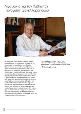 52
Ο Παναγιώτης Σακελλαρόπουλος ήταν βασικός
πρωταγωνιστής της ιστορίας και της εξέλιξης της
Ψυχιατρικής Μεταρρύθμισης στην Ελλάδα.
Η επιστημονική του προσέγγιση βασιζόταν στις
αρχές της Κοινωνικής Ψυχιατρικής μέσα από το
ψυχαναλυτικό πρίσμα και συνδυαζόταν με την
αγάπη για τον ψυχικά ασθενή και το σεβασμό για τον
ψυχικό πόνο. Βασικό όραμά του ήταν η κατάργηση
της ασυλικής προσέγγισης στην Ψυχιατρική. Έγινε
ο πρωτεργάτης της αποασυλοποίησης των ψυχικά
ασθενών από τα ψυχιατρεία, σε σύγχρονες, ανοικτές
και ανθρώπινες θεραπευτικές μονάδες μέσα στην
κοινότητα. Βασική του θέση ήταν ότι «ο ψυχικά
ασθενής έχει μεγαλύτερο όφελος θεραπευτικό και
ιατρικό, όταν θεραπεύεται μέσα στην κοινωνική
του ομάδα και μέσα στην οικογένεια». Μέσα από το
έργο του προωθούσε τη συνεργασία, τη δικτύωση
και την συμμετοχή όλης της κοινότητας για την
καταπολέμηση του στίγματος της ψυχικής νόσου και
την ψυχοκοινωνική αποκατάσταση.
Λίγα λόγια για τον Καθηγητή
Παναγιώτη Σακελλαρόπουλο
- Π. Σακελλαρόπουλος
«Δεν αλλάζουμε τη διάγνωση,
αλλάζουμε τη μοίρα του ανθρώπου»
 