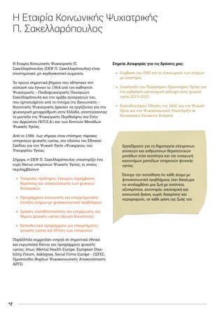 4
Η Εταιρία Κοινωνικής Ψυχιατρικής
Π. Σακελλαρόπουλος
Η Εταιρία Κοινωνικής Ψυχιατρικής Π.
Σακελλαρόπουλος (ΕΚΨ Π. Σακελλαρόπουλος) είναι
επιστημονικό, μη κερδοσκοπικό σωματείο.
Τα πρώτα σημαντικά βήματα που οδήγησαν στη
σύστασή του έγιναν το 1964 από τον καθηγητή
Ψυχιατρικής – Παιδοψυχιατρικής Παναγιώτη
Σακελλαρόπουλο και την ομάδα συνεργατών του,
που εμπνευσμένοι από το πνεύμα της Κοινωνικής –
Κοινοτικής Ψυχιατρικής άρχισαν να εργάζονται για την
ψυχιατρική μεταρρύθμιση στην Ελλάδα, αναπτύσσοντας
το μοντέλο της Ψυχιατρικής Περίθαλψης στο Σπίτι
του Αρρώστου (Ψ.Π.Σ.Α.) και των Κινητών Μονάδων
Ψυχικής Υγείας.
Από το 1986 έως σήμερα είναι επίσημος πάροχος
υπηρεσιών ψυχικής υγείας, στο πλαίσιο του Εθνικού
Σχεδίου για την Ψυχική Υγεία «Ψυχαργώς» του
Υπουργείου Υγείας.
Σήμερα, η ΕΚΨ Π. Σακελλαρόπουλος υποστηρίζει ένα
ευρύ δίκτυο υπηρεσιών Ψυχικής Υγείας, οι οποίες
περιλαμβάνουν:
•
• Υπηρεσίες πρόληψης, έγκαιρης παρέμβασης,
θεραπείας και αποκατάστασης των ψυχικών
διαταραχών
•
• Προγράμματα κοινωνικής και επαγγελματικής
ένταξης ατόμων με ψυχοκοινωνικά προβλήματα
•
• Δράσεις ευαισθητοποίησης και ενημέρωσης για
θέματα ψυχικής υγείας (Αγωγή Κοινότητας)
•
• Εκπαιδευτικά προγράμματα για επαγγελματίες
ψυχικής υγείας και λήπτες των υπηρεσιών
Παράλληλα συμμετέχει ενεργά σε σημαντικά εθνικά
και ευρωπαϊκά δίκτυα και προγράμματα ψυχικής
υγείας, όπως: Μental Health Europe, European Disa-
bility Forum, Αsklepios, Social Firms Europe - CEFEC,
Ομοσπονδία Φορέων Ψυχοκοινωνικής Αποκατάστασης
ΑΡΓΩ.
Σημεία Αναφοράς για τις δράσεις μας:
•
• Σύμβαση του ΟΗΕ για τα Δικαιώματα των ατόμων
με αναπηρία.
•
• Διακήρυξη του Παγκόσμιου Οργανισμού Υγείας για
την καθολική υγειονομική κάλυψη στην ψυχική
υγεία 2019-2023
•
• Kατευθυντήριες Οδηγίες της IASC για την Ψυχική
Υγεία και την Ψυχοκοινωνική Υποστήριξη σε
Καταστάσεις Έκτακτης Ανάγκης
Εργαζόμαστε για τη δημιουργία σύγχρονων,
ανοικτών και ανθρώπινων θεραπευτικών
μονάδων στην κοινότητα και την εισαγωγή
καινοτόμων μοντέλων υπηρεσιών ψυχικής
υγείας.
Έχουμε την πεποίθηση ότι κάθε άτομο με
ψυχοκοινωνικά προβλήματα, έχει δικαίωμα
να απολαμβάνει μια ζωή με ποιότητα,
αξιοπρέπεια, αυτονομία, οικονομική και
κοινωνική δράση, χωρίς διακρίσεις και
περιορισμούς, σε κάθε φάση της ζωής του.
 