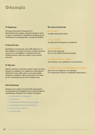 6
Το Όραμά μας
Η Εταιρία Κοινωνικής Ψυχιατρικής Π.
Σακελλαρόπουλος παρέχει υπηρεσίες ψυχικής υγείας
σε όσους τις χρειάζονται. Παράλληλα, εργάζεται με τον
πληθυσμό για να διαμορφωθεί το αίτημα για βοήθεια.
H Αποστολή μας
Εργαζόμαστε συστηματικά, ώστε κάθε άνθρωπος να
έχει πρόσβαση σε δωρεάν ποιοτικές υπηρεσίες ψυχικής
υγείας και να απολαμβάνει το υψηλότερο δυνατό
επίπεδο ψυχικής υγείας και ευεξίας σε μία ανοιχτή
κοινωνία.
Οι αξίες μας
Υψηλής ποιότητας υπηρεσίες ψυχικής υγείας για όλους.
Ισοτιμία και σεβασμός των ανθρωπίνων δικαιωμάτων.
Αλληλεγγύη προς κάθε ευάλωτη κοινωνική ομάδα.
Διαφάνεια, λογοδοσία, ηθική, εμπιστοσύνη στη σχέση
με τους ωφελούμενους και τους συνεργάτες μας
Πώς δουλεύουμε
Σύμφωνα με τις αρχές της κοινωνικής ψυχιατρικής,
του ψυχαναλυτικού πρίσματος και της έρευνας δράσης,
προσφέρουμε υπηρεσίες που συνδέουν δυναμικά:
•
• το άτομο/λήπτη των υπηρεσιών
•
• την οικογένεια
•
• την πολυκλαδική θεραπευτική μας ομάδα
•
• τα επαγγελματικά και κοινωνικά δίκτυα
•
• την κοινωνία των πολιτών
•
• τις τοπικές αρχές
Με ποιους δουλεύουμε
με το παιδί
σε κάθε αναπτυξιακό στάδιο
με τον έφηβο
σε κάθε ψυχική δοκιμασία και πρόκληση
με τον ενήλικο
από το απλό σύμπτωμα
έως την πιο σύνθετη ψυχική διαταραχή
με κάθε ευάλωτη ομάδα
τους άστεγους, τους πρόσφυγες, τους μετανάστες
με κάθε πολίτη και επαγγελματική ομάδα
μέσα από την ενημέρωση, την πρόληψη,
την αντιμετώπιση κρίσης, τη διαφύλαξη δικαιωμάτων
Φιλοσοφία
 