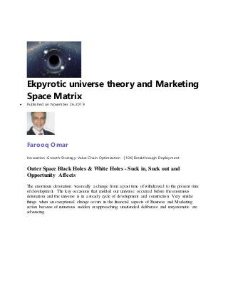 Ekpyrotic universe theory and Marketing
Space Matrix
 Published on November 26, 2019
Farooq Omar
Innovation-Growth-Strategy-Value Chain Optimization -[10X] Breakthrough Deployment
Outer Space Black Holes & White Holes - Suck in, Suck out and
Opportunity Affects
The enormous detonation was really a change from a past time of withdrawal to the present time
of development. The key occasions that molded our universe occurred before the enormous
detonation and the universe is in a steady cycle of development and constriction. Very similar
things when an exceptional change occurs in the financial aspects of Business and Marketing
action because of numerous sudden or approaching, unattended deliberate and unsystematic are
advancing.
 