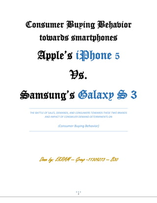 1
Consumer Buying Behavior
towards smartphones
Apple’s iPhone 5
Vs.
Samsung’s Galaxy S 3
THE BATTLE OF SALES, DEMANDS, AND CONSUMERS TOWARDS THESE TWO BRANDS
AND IMPACT OF CONSMUER DEMAND DETERMINENTS ON
(Consumer Buying Behavior)
Done by: EKRAM -- Group -11309273 -- B30
 