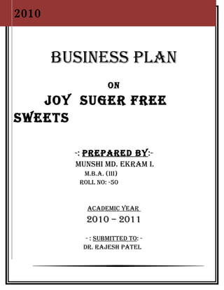 2010
                    1




       BUSINESS PLAN
                   ON
   JOY SUGER FREE
SWEETS

         -: PREPAREd BY:-
         MUNSHI Md. EKRAM I.
           M.B.A. (III)
          ROLL NO: -50


            AcAdEMIc YEAR
            2010 – 2011
            - : SUBMITTEd TO: -
           dR. RAJESH PATEL
 