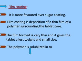 Film coating:
It is more favoured over sugar coating.
Film coating is deposition of a thin film of a
polymer surrounding the tablet core.
The film formed is very thin and it gives the
tablet a less weight and small size.
The polymer is solublized in to
 