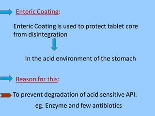 Enteric Coating:
Enteric Coating is used to protect tablet core
from disintegration
In the acid environment of the stomach
Reason for this:
To prevent degradation of acid sensitive API.
eg. Enzyme and few antibiotics
 