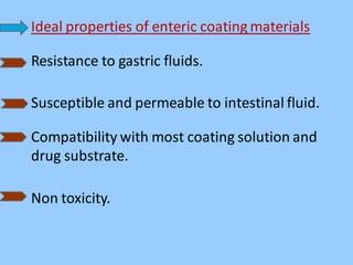Ideal properties of enteric coating materials
Resistance to gastric fluids.
Susceptible and permeable to intestinal fluid.
Compatibility with most coating solution and
drug substrate.
Non toxicity.
 